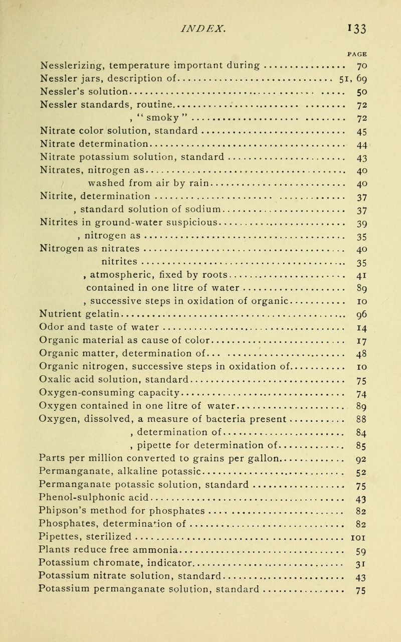 PAGE Nesslerizing, temperature important during 70 Nessler jars, description of 51, 69 Nessler's solution 50 Nessler standards, routine 72 ,  smoky  72 Nitrate color solution, standard — 45 Nitrate determination 44 Nitrate potassium solution, standard 43 Nitrates, nitrogen as 40 washed from air by rain 40 Nitrite, determination 37 , standard solution of sodium 37 Nitrites in ground-water suspicious 39 , nitrogen as 35 Nitrogen as nitrates 40 nitrites 35 , atmospheric, fixed by roots 41 contained in one litre of water 89 , successive steps in oxidation of organic 10 Nutrient gelatin 96 Odor and taste of water 14 Organic material as cause of color 17 Organic matter, determination of 48 Organic nitrogen, successive steps in oxidation of 10 Oxalic acid solution, standard 75 Oxygen-consuming capacity 74 Oxygen contained in one litre of water 89 Oxygen, dissolved, a measure of bacteria present 88 , determination of 84 , pipette for determination of 85 Parts per million converted to grains per gallon 92 Permanganate, alkaline potassic 52 Permanganate potassic solution, standard * 75 Phenol-sulphonic acid 43 Phipson's method for phosphates 82 Phosphates, determination of 82 Pipettes, sterilized 101 Plants reduce free ammonia 59 Potassium chromate, indicator 31 Potassium nitrate solution, standard 43 Potassium permanganate solution, standard 75