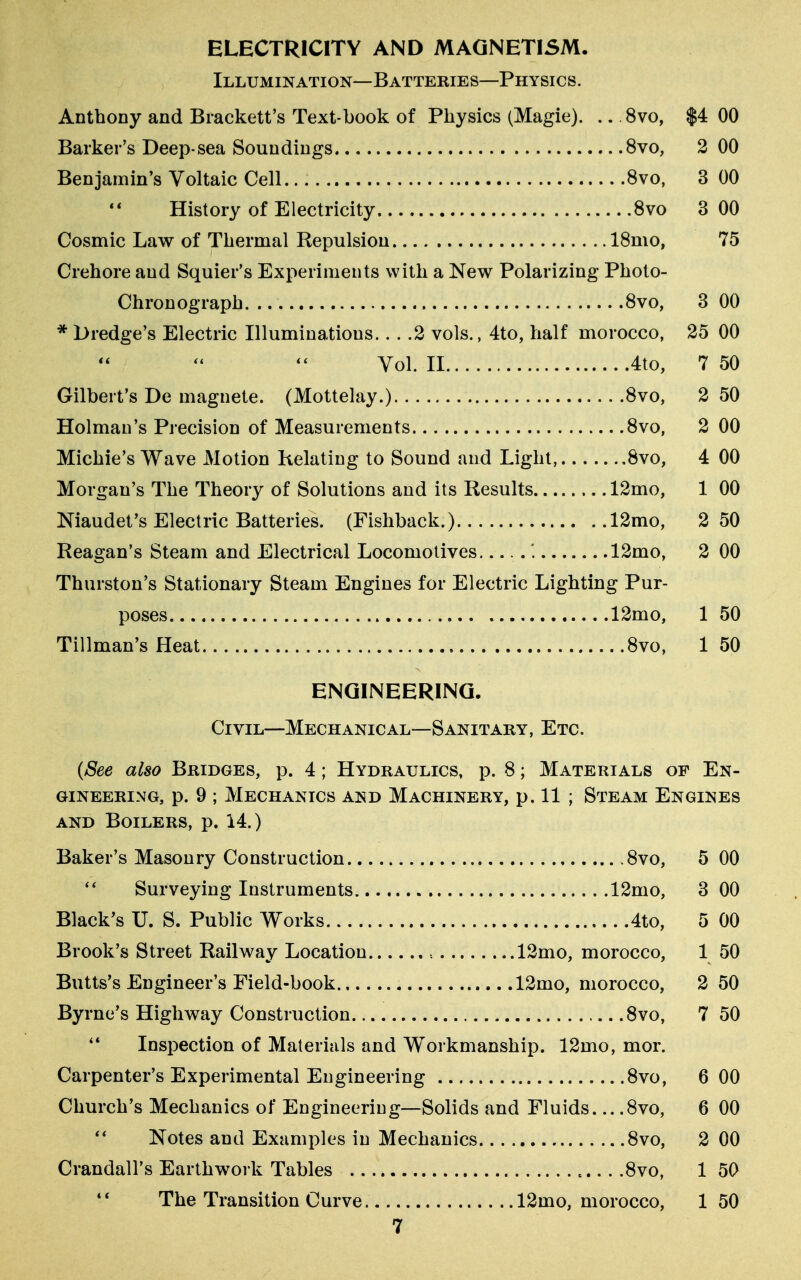 ELECTRICITY AND MAGNETISM. Illumination—Batteries—Physics. Anthony and Brackett's Text-book of Physics (Magie). .. 8vo, $4 00 Barker's Deep-sea Soundings 8vo, 2 00 Benjamin's Voltaic Cell 8vo, 3 00 History of Electricity 8vo 3 00 Cosmic Law of Thermal Repulsion 18mo, 75 Crehore and Squier's Experiments with a New Polarizing Photo- Chronograph. .. 8vo, 3 00 * Dredge's Electric Illuminatious... .2 vols., 4to, half morocco, 25 00 Vol. II 4to, 7 50 Gilbert's De magnete. (Mottelay.) 8vo, 2 50 Holman's Precision of Measurements 8vo, 2 00 Michie's Wave Motion Relating to Sound and Light, 8vo, 4 00 Morgan's The Theory of Solutions and its Results 12mo, 1 00 Niaudet's Electric Batteries. (Fishback.) 12mo, 2 50 Reagan's Steam and Electrical Locomotives '. 12mo, 2 00 Thurston's Stationary Steam Engines for Electric Lighting Pur- poses 12mo, 1 50 Tillman's Heat 8vo, 1 50 ENGINEERING. Civil—Mechanical—Sanitary, Etc. (See also Bridges, p. 4 ; Hydraulics, p. 8; Materials of En- gineering, p. 9 ; Mechanics and Machinery, p. 11 ; Steam Engines and Boilers, p. 14.) Baker's Masonry Construction 8vo, 5 00  Surveying Instruments 12mo, 3 00 Black's U. S. Public Works 4to, 5 00 Brook's Street Railway Location » 12mo, morocco, 1 50 Butts's Engineer's Field-book 12mo, morocco, 2 50 Byrne's Highway Construction 8vo, 7 50 44 Inspection of Materials and Workmanship. 12mo, mor. Carpenter's Experimental Engineering 8vo, 6 00 Church's Mechanics of Engineering—Solids and Fluids 8vo, 6 00 Notes and Examples in Mechanics 8vo, 2 00 Crandall's Earthwork Tables 8vo, 1 50 The Transition Curve. 12mo, morocco, 1 50 4 <