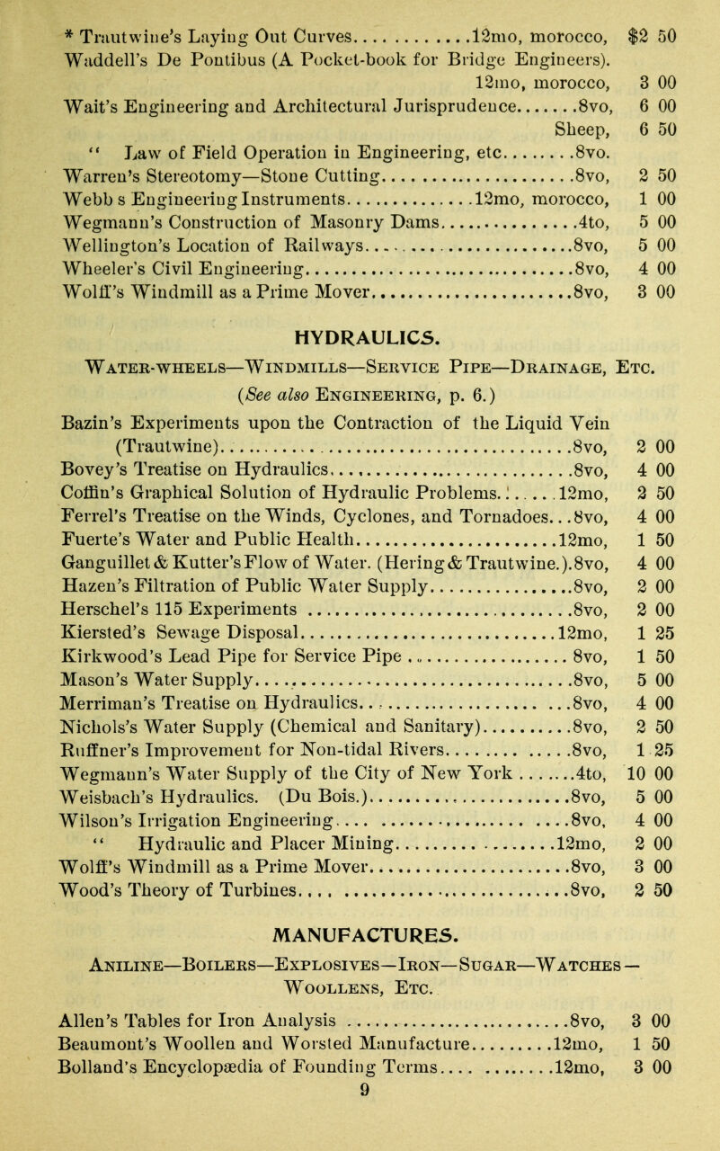 * Tmutwiue's Laying Out Curves 12mo, morocco, $2 50 Waddell's De Pontibus (A Pocket-book for Bridge Engineers). 12mo, morocco, 3 00 Wait's Engineering and Architectural Jurisprudence 8vo, 6 00 Sheep, 6 50  Law of Field Operation in Engineering, etc 8vo. Warren's Stereotomy—Stone Cutting 8vo, 2 50 Webb s Engineering Instruments 12mo, morocco, 1 00 Wegmann's Construction of Masonry Dams 4to, 5 00 Wellington's Location of Railways 8vo, 5 00 Wheeler's Civil Engineering 8vo, 4 00 Wolff's Windmill as a Prime Mover 8vo, 3 00 HYDRAULICS. Water-wheels—Windmills—Service Pipe—Drainage, Etc. (See also Engineering, p. 6.) Bazin's Experiments upon the Contraction of the Liquid Vein (Trautwine). 8vo, 2 00 Bovey's Treatise on Hydraulics,.., 8vo, 4 00 Coffin's Graphical Solution of Hydraulic Problems.!..... 12mo, 2 50 Ferrel's Treatise on the Winds, Cyclones, and Tornadoes.. .8vo, 4 00 Fuerte's Water and Public Health 12mo, 1 50 Ganguillet& Kutter'sFlow of Water. (Hering& Trautwine. ).8vo, 4 00 Hazen's Filtration of Public Water Supply 8vo, 2 00 Herschel's 115 Experiments 8vo, 2 00 Kiersted's Sewage Disposal 12mo, 1 25 Kirkwood's Lead Pipe for Service Pipe 8vo, 1 50 Mason's Water Supply 8vo, 5 00 Merriman's Treatise on Hydraulics.., 8vo, 4 00 Nichols's Water Supply (Chemical and Sanitary) 8vo, 2 50 Runner's Improvement for Non-tidal Rivers 8vo, 1 25 Wegmann's W^ater Supply of the City of New York 4to, 10 00 Weisbach's Hydraulics. (Du Bois.) , 8vo, 5 00 Wilson's Irrigation Engineering 8vo, 4 00  Hydraulic and Placer Mining 12mo, 2 00 Wolff's Windmill as a Prime Mover 8vo, 3 00 Wood's Theory of Turbines .8vo, 2 50 MANUFACTURES. Aniline—Boilers—Explosives—Iron—Sugar—Watches — Woollens, Etc. Allen's Tables for Iron Analysis 8vo, 3 00 Beaumont's Woollen and Worsted Manufacture 12mo, 1 50 Bolland's Encyclopaedia of Founding Terms 12mo, 3 00