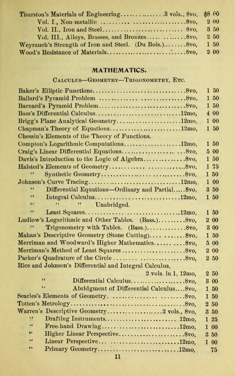 Thurston's Materials of Engineering 3 vols., 8vo, $8 00 Vol. I , Non-metallic 8vo, 2 00 Vol. II., Iron and Steel 8vo, 3 50 Vol. III., Alloys, Brasses, and Bronzes '. 8vo, 2 50 Weyrauch's Strength of Iron and Steel. (Du Bois.) 8vo, 1 50 Wood's Resistance of Materials 8vo, 2 00 MATHEMATICS. Calculus—Geometry—Trigonometry, Etc. Baker's Elliptic Functions 8vo, 1 50 Ballard's Pyramid Problem 8vo, 1 50 Barnard'3 Pyramid Problem 8vo, 1 50 Bass's Differential Calculus .12mo, 4 00 Brigg's Plane Analytical Geometry .12mo, 1 00 Chapman's Theory of Equations 12mo, 1 50 Chessin's Elements of the Theory of Functions. Compton's Logarithmic Computations 12mo, 1 50 Craig's Linear Differential Equations 8vo, 5 00 Davis's Introduction to the Logic of Algebra 8vo, 1 50 Halsted's Elements of Geometry c..8vo, 1 75  Synthetic Geometry 8vo, 1 50 Johnson's Curve Tracing 12mo, 1 00  Differential Equations—Ordinary and Partial 8vo, 3 50  Integral Calculus 12mo, 1 50 Unabridged.  Least Squares , 12mo, 150 Ludlow's Logarithmic and Other Tables. (Bass.) 8vo, 2 00  Trigonometry with Tables. (Bass.) 8vo, 3 00 Mahan's Descriptive Geometry (Stone Cutting) 8vo, 1 50 Merriman and Woodward's Higher Mathematics 8vo, 5 00 Merriman's Method of Least Squares 8vo, 2 00 Parker's Quadrature of the Circle 8vo, 2 50 Rice and Johnson's Differential and Integral Calculus, 2 vols, in 1, 12mo, 2 50 Differential Calculus 8vo, 3 00 V Abridgment of Differential Calculus 8vo, 150 Searles's Elements of Geometry 8vo, 1 50 Totten's Metrology 8vo, 2 50 Warren's Descriptive Geometry 2 vols., 8vo, 3 50  Drafting Instruments 12mo, 1 25  Free-hand Drawing 12mo, 1 00  Higher Linear Perspective 8vo, 3 50  Linear Perspective 12mo, 1 00 V Primary Geometry 12mo, 75