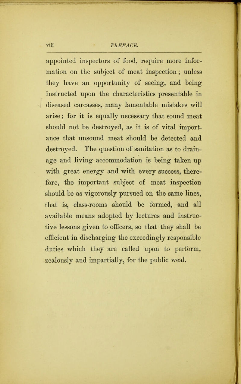 appointed inspectors of food, require more infor- mation on the subject of meat inspection; unless they have an opportunity of seeing, and being instructed upon the characteristics presentable in diseased carcasses, many lamentable mistakes will arise; for it is equally necessary that sound meat should not be destroyed, as it is of vital import- ance that unsound meat should be detected and destroyed. The question of sanitation as to drain- age and living accommodation is being taken up with great energy and with every success, there- fore, the important subject of meat inspection should be as vigorously pursued on the same lines, that is, class-rooms should be formed, and all available means adopted by lectures and instruc- tive lessons given to officers, so that they shall be efficient in discharging the exceedingly responsible duties which they are called upon to perform, zealously and impartially, for the public weal.