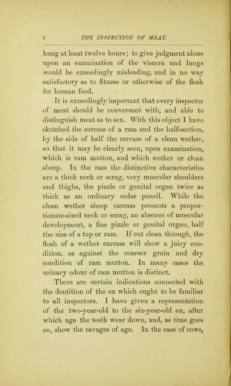 hung at least twelve hours; to give judgment alone upon an examination of the viscera and lungs would be exceedingly misleading, and in no way satisfactory as to fitness or otherwise of the flesh for human food. It is exceedingly important that every inspector of meat should be conversant with, and able to distinguish meat as to sex. With this object I have sketched the carcass of a ram and the half-section, by the side of half the carcass of a clean wether, so that it may be clearly seen, upon examination, which is ram mutton, and which wether or clean sheep. In the ram the distinctive characteristics are a thick neck or scrag, very muscular shoulders and thighs, the pizzle or genital organ twice as thick as an ordinary cedar pencil. While the clean wether sheep carcass presents a propor- tionate-sized neck or scrag, an absence of muscular development, a fine pizzle or genital organ, half the size of a tup or ram. If cut clean through, the flesh of a wether carcass will show a juicy con- dition, as against the coarser grain and dry condition of ram mutton. In many cases the urinary odour of ram mutton is distinct. There are certain indications connected with the dentition of the ox which ought to be familiar to all inspectors. I have given a representation of the two-year-old to the six-year-old ox, after which age the teeth wear down, and, as time goes on, show the ravages of age. In the case of cows,