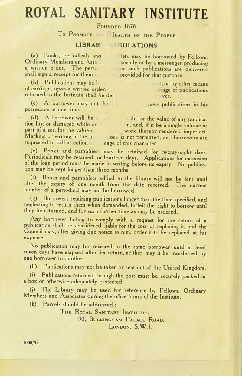 ROYAL SANITARY INSTITUTE Founded 1876 To Promote t> Health of the People LIBRAR ^ULATIONS (a) Books, periodicals ana lets may be borrowed by Fellows, Ordinary Members and Ass< .onally or by a messenger producing a written order. The pers. ,m such publications are delivered shall sign a receipt for them orovided for .hat purpose (b) Publications may be • ..or by other means of carriage, upon a written order. :lge of publications returned to the Institute shall be del ver. (c) A borrower may not ha .me.- publications in his possession at one time. (d) A borrower will be le for the value of any publica- tion lost or damaged whiic or m, and, if it be a single volume or part of a set, for the value e work thereby rendered imperfect. Marking or writing in the p 6n« is not permitted, and borrowers are requested to call attention iiage of this character. (e) Books and pamphlet!, may be retained for twenty-eight days. Periodicals may be retained for fourteen days. Applications for extension of the loan period must be made in writing before its expiry. No publica- tion may be kept longer than three months. (f) Books and pamphlets added to the library will not be lent until after the expiry of one month from the date received. The current number of a periodical may not be borrowed. (g) Borrowers retaining publications longer than the time specified, and neglecting to return them when demanded, forfeit the right to borrow until they be returned, and for such further time as may be ordered. Any borrower failing to comply with a request for the return of a publication shall be considered liable for the cost of replacing it, and the Council may, after giving due notice to him, order it to be replaced at his expense. No publication may be reissued to the same borrower until at least seven days have elapsed after its return, neither may it be transferred by one borrower to another. (h) Publications may not be taken or sent out of the United Kingdom. (■0 Publications returned through the post must be securely packed in a box or otherwise adequately protected. (j) The Library may be used for reference by Fellows, Ordinary Members and Associates during the office hours of the Institute, (k) Parcels should be addressed : The Royal Sanitary Institute, 90, Buckingham Palace Road, London, S.W.I. 1000/5'2