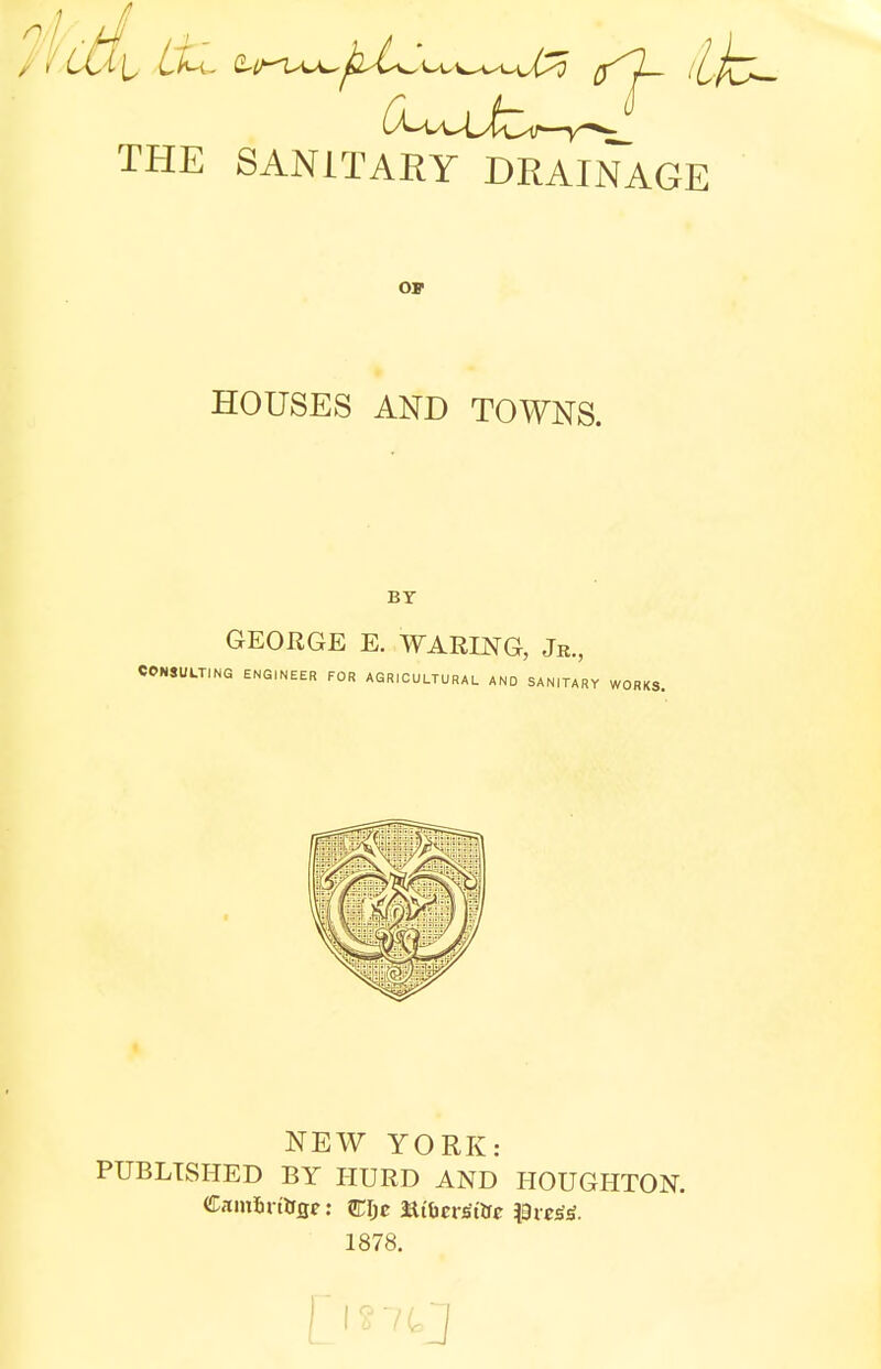 THE SANITARY DRAINAGE OF HOUSES AND TOWNS. BY GEORGE E. WARING, Jr., CONSULTING ENGINEER FOR AGRICULTURAL AND SANITAf NEW YORK: PUBLISHED BY HURD AND HOUGHTON. Cam&rt'&fle: CIjc 3Xibev<tttie 1878.