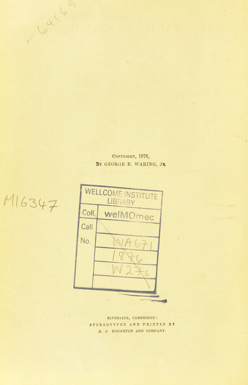 Copyright, 1876, By GEORGE E. WARING, JR. RIVERSIDE, CAMBRIDGE: STEREOTYPED AND PRINTED BY H. 0 HOUGHTON AND COMPANY.