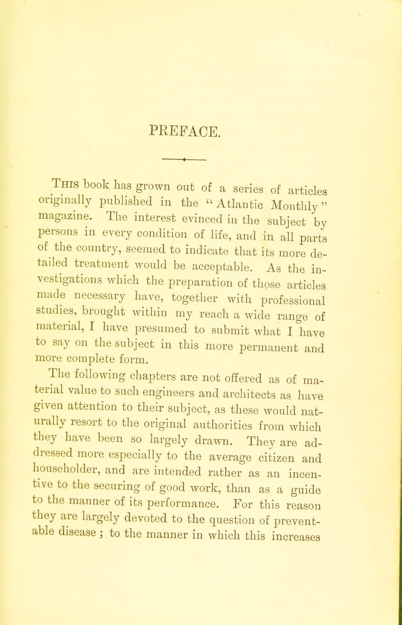 PREFACE. This book has grown out of a series of articles originally published in the Atlantic Monthly magazine. The interest evinced in the subject by persons in every condition of life, and in all parts of the country, seemed to indicate that its more de- tailed treatment would be acceptable. As the in- vestigations which the preparation of those articles made necessary have, together with professional studies, brought within my reach a wide range of material, I have presumed to submit what I have to say on the subject in this more permanent and more complete form. The following chapters are not offered as of ma- terial value to such engineers and architects as have given attention to their subject, as these would nat- urally resort to the original authorities from which they have been so largely drawn. They are ad- dressed more especially to the average citizen and householder, and are intended rather as an incen- tive to the securing of good work, than as a guide to the manner of its performance. For this reason they are largely devoted to the question of prevent- able disease ; to the manner in which this increases