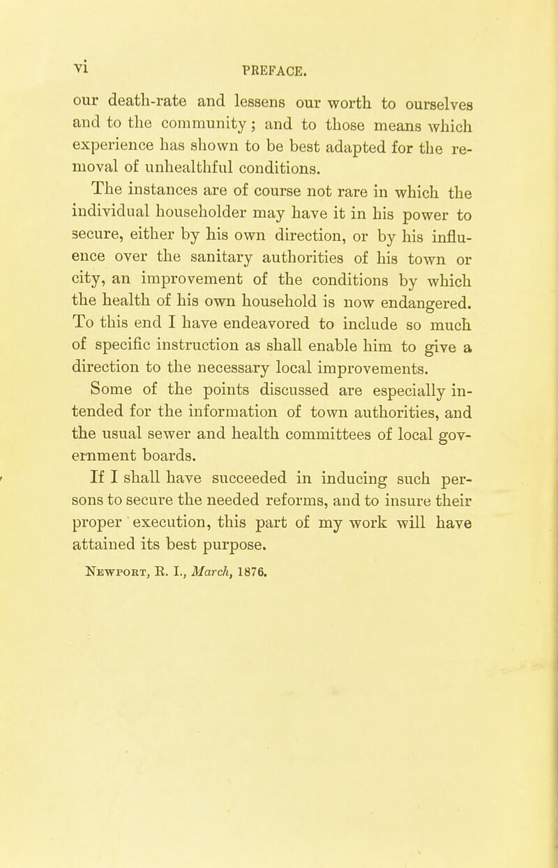 our death-rate and lessens our worth to ourselves and to the community; and to those means which experience has shown to be best adapted for the re- moval of unhealthful conditions. The instances are of course not rare in which the individual householder may have it in his power to secure, either by his own direction, or by his influ- ence over the sanitary authorities of his town or city, an improvement of the conditions by which the health of his own household is now endangered. To this end I have endeavored to include so much of specific instruction as shall enable him to give a direction to the necessary local improvements. Some of the points discussed are especially in- tended for the information of town authorities, and the usual sewer and health committees of local gov- ernment boards. If I shall have succeeded in inducing such per- sons to secure the needed reforms, and to insure their proper execution, this part of my work will have attained its best purpose. Newport, E. I., March, 1876.