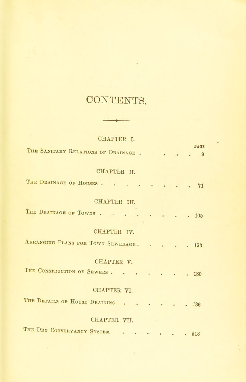 CONTENTS. CHAPTER L The Sanitary Relations of Drainage . CHAPTER n. The Drainage of Houses . CHAPTER IH. The Drainage of Towns . CHAPTER IV. Arranging Plans for Town Sewerage CHAPTER V. The Construction of Sewers . CHAPTER VI. The Details of House Draining . CHAPTER VII. The Dry Conservancy System