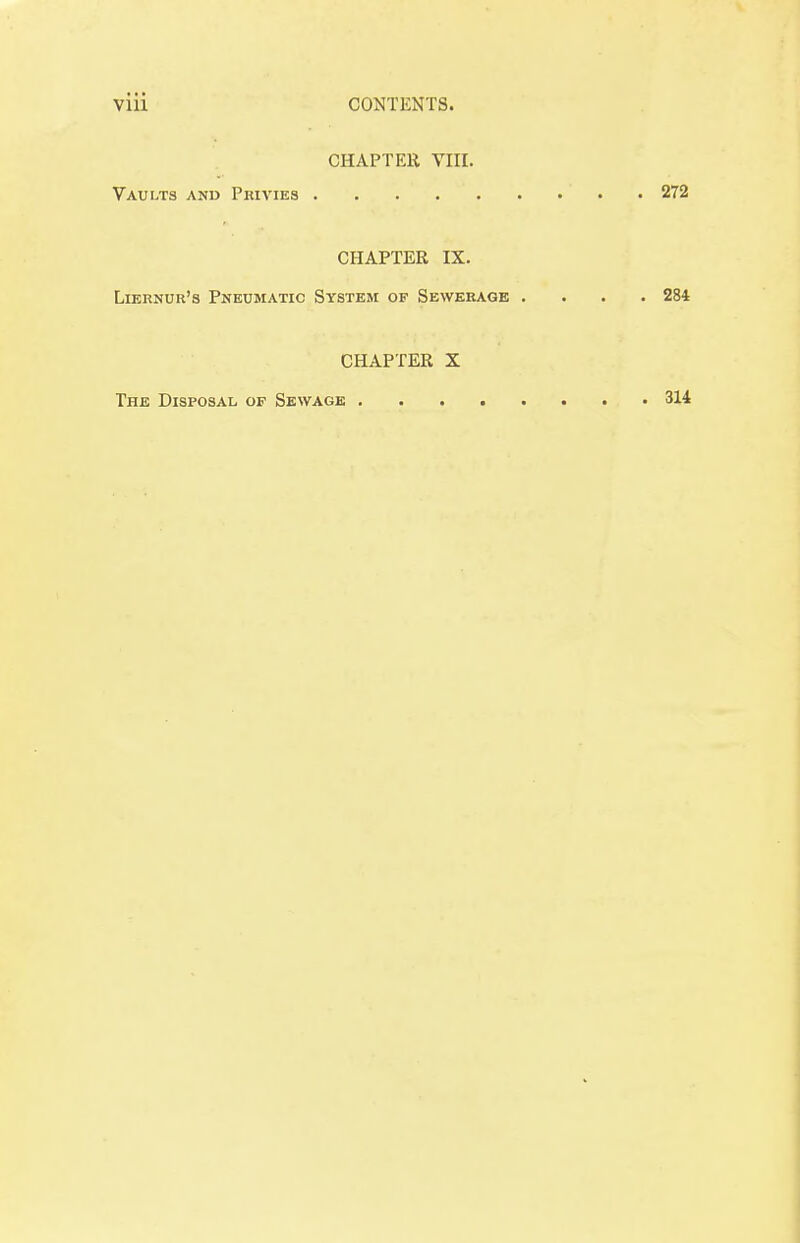 CHAPTER VIII. Vaults and Privies 272 CHAPTER IX. Liernur's Pneumatic System of Sewerage .... 284 CHAPTER X The Disposal of Sewage 314