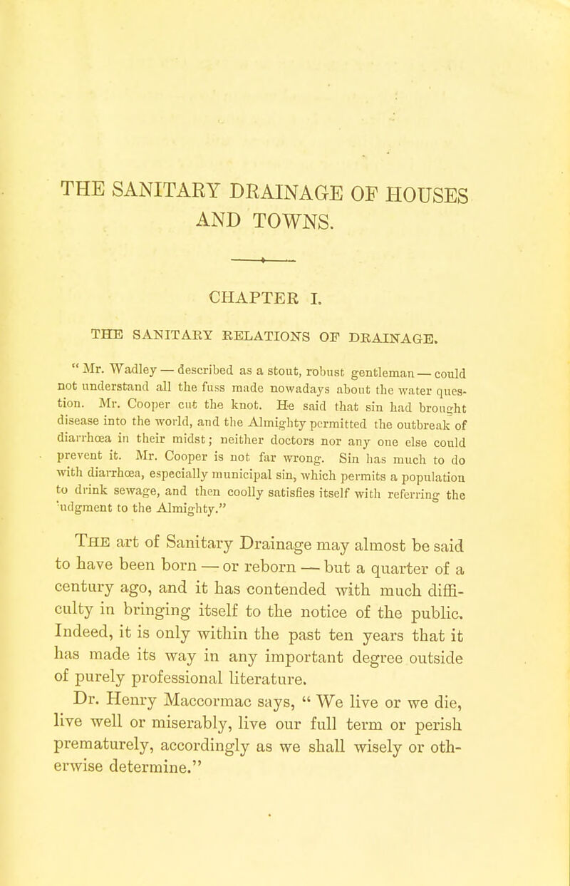 THE SANITARY DRAINAGE OP HOUSES AND TOWNS. CHAPTER I. THE SANITARY RELATIONS OF DRAINAGE.  Mr. Wadley — described as a stout, robust gentleman — could not understand all the fuss made nowadays about the water ques- tion. Mr. Cooper cut the knot. He said that sin had brought disease into the world, and the Almighty permitted the outbreak of diarrhoea in their midst; neither doctors nor any one else could prevent it. Mr. Cooper is not far wrong. Sin has much to do with diarrhoea, especially municipal sin, which permits a population to drink sewage, and then coolly satisfies itself with referring the udgment to the Almighty. The art of Sanitary Drainage may almost be said to have been born — or reborn — but a quarter of a century ago, and it has contended with much diffi- culty in bringing itself to the notice of the public Indeed, it is only within the past ten years that it has made its way in any important degree outside of purely professional literature. Dr. Henry Maccormac says,  We live or we die, live well or miserably, live our full term or perish prematurely, accordingly as we shall wisely or oth- erwise determine.