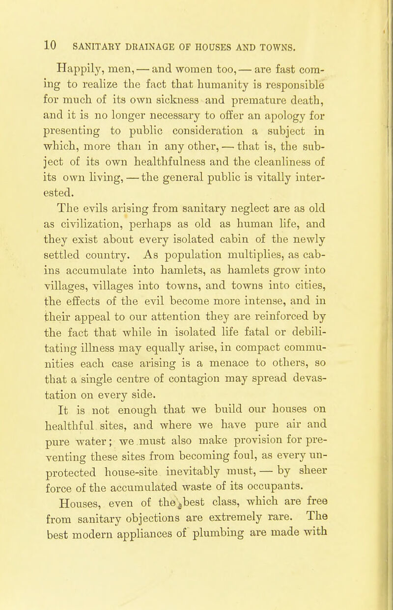 Happily, men, — and women too,— are fast com- ing to realize the fact that humanity is responsible for much of its own sickness and pi'emature death, and it is no longer necessary to offer an apology for presenting to public consideration a subject in which, more than in any other, — that is, the sub- ject of its own healthfulness and the cleanliness of its own living, —the general public is vitally inter- ested. The evils arising from sanitary neglect are as old as civilization, perhaps as old as human life, and they exist about every isolated cabin of the newly settled country. As population multiplies, as cab- ins accumulate into hamlets, as hamlets grow into villages, villages into towns, and towns into cities, the effects of the evil become more intense, and in their appeal to our attention they are reinforced by the fact that while in isolated life fatal or debili- tating illness may equally arise, in compact commu- nities each case arising is a menace to others, so that a single centre of contagion may spread devas- tation on every side. It is not enough that we build our houses on healthful sites, and where we have pure air and pure water; we must also make provision for pre- venting these sites from becoming foul, as every un- protected house-site inevitably must, — by sheer force of the accumulated waste of its occupants. Houses, even of the 4best class, which are free from sanitary objections are extremely rare. The best modern appliances of plumbing are made with