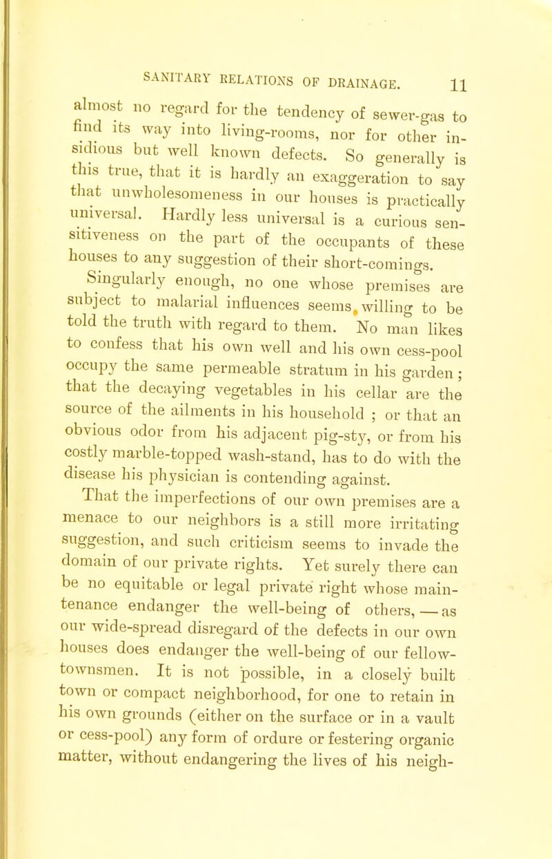 SANITARY RELATIONS OF DRAINAGE. H almost no regard for the tendency of sewer-gas to nnd its way into living-rooms, nor for other in- sidious but well known defects. So generally is this true, that it is hardly an exaggeration to say that unwholesomeness in our houses is practically universal. Hardly less universal is a curious sen- sitiveness on the part of the occupants of these houses to any suggestion of their short-comings. Singularly enough, no one whose premises are subject to malarial influences seems, willing to be told the truth with regard to them. No man likes to confess that his own well and his own cess-pool occupy the same permeable stratum in his garden ; that the decaying vegetables in his cellar are the source of the ailments in his household ; or that an obvious odor from his adjacent pig-sty, or from his costly marble-topped wash-stand, has to do with the disease his physician is contending against. That the imperfections of our own premises are a menace to our neighbors is a still more irritating suggestion, and such criticism seems to invade the domain of our private rights. Yet surely there can be no equitable or legal private right whose main- tenance endanger the well-being of others,—as our wide-spread disregard of the defects in our own houses does endanger the well-being of our fellow- townsmen. It is not possible, in a closely built town or compact neighborhood, for one to retain in his own grounds (either on the surface or in a vault or cess-pool) any form of ordure or festering organic matter, without endangering the lives of his neigh-