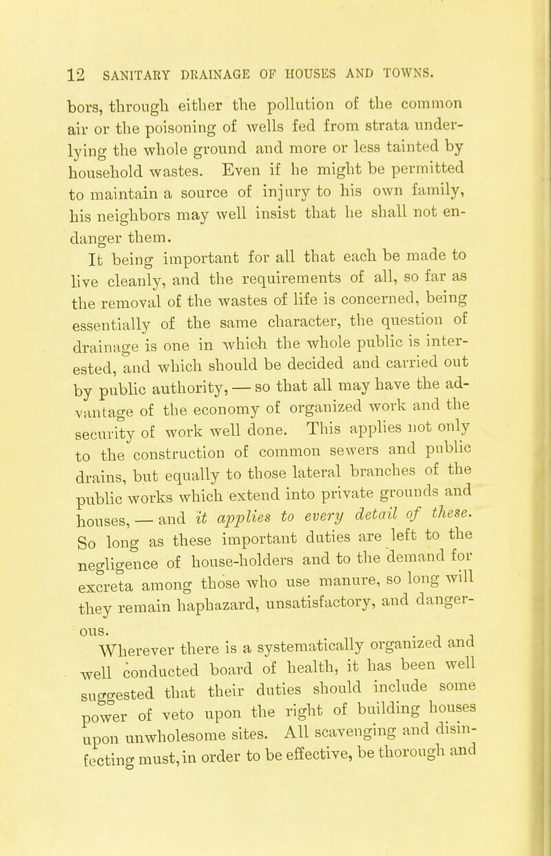 bors, through either the pollution of the common air or the poisoning of wells fed from strata under- lying the whole ground and more or less tainted by household wastes. Even if he might be permitted to maintain a source of injury to his own family, his neighbors may well insist that he shall not en- danger them. It being important for all that each be made to live cleanly, and the requirements of all, so far as the removal of the wastes of life is concerned, being essentially of the same character, the question of drainage is one in which the whole public is inter- ested, and which should be decided and carried out by public authority, — so that all may have the ad- vantage of the economy of organized work and the security of work well done. This applies not only to the construction of common sewers and public drains, but equally to those lateral branches of the public works which extend into private grounds and houses, — and it applies to every detail of these. So long as these important duties are left to the negligence of house-holders and to the demand for excreta among those who use manure, so long will they remain haphazard, unsatisfactory, and danger- ous. Wherever there is a systematically organized and well conducted board of health, it has been well suggested that their duties should include some power of veto upon the right of building houses upon unwholesome sites. All scavenging and disin- fecting must,in order to be effective, be thorough and