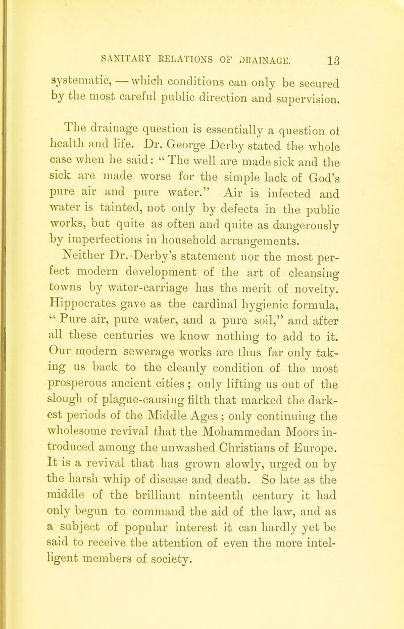 systematic,—which conditions can only be secured by the most careful public direction and supervision. The drainage question is essentially a question oi health and life. Dr. George Derby stated the whole case when he said:  The well are made sick and the sick are made worse for the simple lack of God's pure air and pure water. Air is infected and water is tainted, not only by defects in the public works, but quite as often and quite as dangerously by imperfections in household arrangements. Neither Dr. Derby's statement nor the most per- fect modern development of the art of cleansing towns by water-carriage has the merit of novelty. Hippocrates gave as the cardinal hygienic formula,  Pure air, pure water, and a pure soil, and after all these centuries we know nothing to add to it. Our modern sewerage works are thus far only tak- ing us back to the cleanly condition of the most prosperous ancient cities; only lifting us out of the slough of plague-causing filth that marked the dark- est periods of the Middle Ages ; only continuing the wholesome revival that the Mohammedan Moors in- troduced among the unwashed Christians of Europe. It is a revival that has grown slowly, urged on by the harsh whip of disease and death. So late as the middle of the brilliant ninteenth century it had only begun to command the aid of the law, and as a subject of popular interest it can hardly yet be said to receive the attention of even the more intel- ligent members of society.