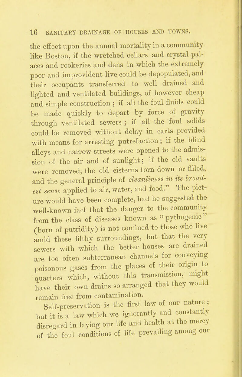 the effect upon the annual mortality in a community like Boston, if the wretched cellars and crystal pal- aces and rookeries and dens in which the extremely poor and improvident live could be depopulated, and their occupants transferred to well drained and lighted and ventilated buildings, of however cheap and simple construction ; if all the foul fluids could be made quickly to depart by force of gravity through ventilated sewers ; if all the foul solids could be removed without delay in carts provided with means for arresting putrefaction; if the blind alleys and narrow streets were opened to the admis- sion of the air and of sunlight; if the old vaults were removed, the old cisterns torn down or filled, and the general principle of cleanliness in its broad- est sense applied to air, water, and food. The pict- ure would have been complete, had he suggested the well-known fact that the danger to the community from the class of diseases known as pythogenic (born of putridity) is not confined to those who live amid these filthy surroundings, but that the very sewers with which the better houses are drained are too often subterranean channels for conveying poisonous gases from the places of their origin to quarters which, without this transmission, might have their own drains so arranged that they would remain free from contamination. Self-preservation is the first law of our nature ; but it is a law which we ignorantly and constantly disregard in laying our life and health at the mercy of the foul conditions of life prevailing among our
