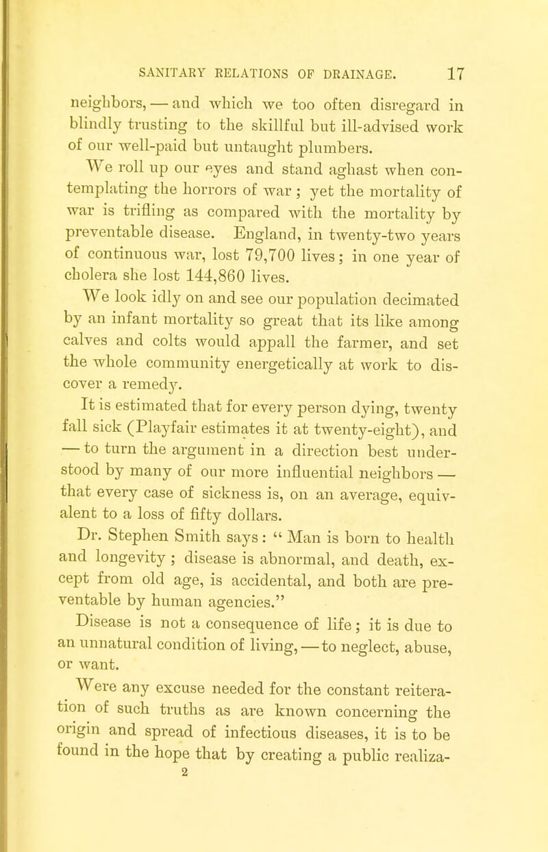 neighbors, — and which we too often disregard in blindly trusting to the skillful but ill-advised work of our well-paid but untaught plumbers. We roll up our eyes and stand aghast when con- templating the horrors of war; yet the mortality of war is trifling as compared with the mortality by preventable disease. England, in twenty-two years of continuous war, lost 79,700 lives; in one year of cholera she lost 144,860 lives. We look icily on and see our population decimated by an infant mortality so great that its like among calves and colts would appall the farmer, and set the whole community energetically at work to dis- cover a remedy. It is estimated that for every person dying, twenty fall sick (Playfair estimates it at twenty-eight), and — to turn the argument in a direction best under- stood by many of our more influential neighbors — that every case of sickness is, on an average, equiv- alent to a loss of fifty dollars. Dr. Stephen Smith says:  Man is born to health and longevity ; disease is abnormal, and death, ex- cept from old age, is accidental, and both are pre- ventable by human agencies. Disease is not a consequence of life; it is due to an unnatural condition of living, —to neglect, abuse, or want. Were any excuse needed for the constant reitera- tion of such truths as are known concerning the origin and spread of infectious diseases, it is to be found in the hope that by creating a public realiza- 2