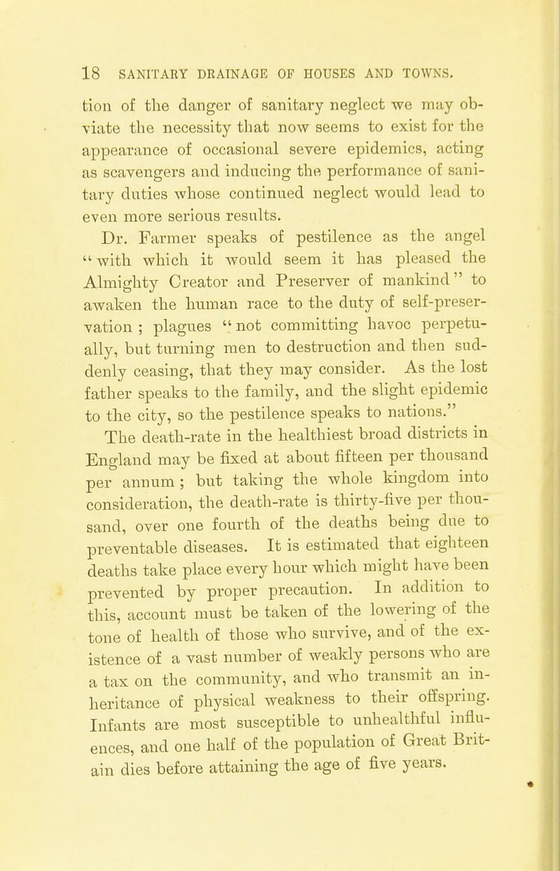 tion of the danger of sanitary neglect we may ob- viate the necessity that now seems to exist for the appearance of occasional severe epidemics, acting as scavengers and inducing the performance of sani- tary duties whose continued neglect would lead to even more serious results. Dr. Farmer speaks of pestilence as the angel  with which it would seem it has pleased the Almighty Creator and Preserver of mankind to awaken the human race to the duty of self-preser- vation ; plagues  not committing havoc perpetu- ally, but turning men to destruction and then sud- denly ceasing, that they may consider. As the lost father speaks to the family, and the slight epidemic to the city, so the pestilence speaks to nations. The death-rate in the healthiest broad districts in England may be fixed at about fifteen per thousand per annum ; but taking the whole kingdom into consideration, the death-rate is thirty-five per thou- sand, over one fourth of the deaths being due to preventable diseases. It is estimated that eighteen deaths take place every hour which might have been prevented by proper precaution. In addition to this, account must be taken of the lowering of the tone of health of those who survive, and of the ex- istence of a vast number of weakly persons who are a tax on the community, and who transmit an in- heritance of physical weakness to their offspring. Infants are most susceptible to unhealthful influ- ences, and one half of the population of Great Brit- ain dies before attaining the age of five years.