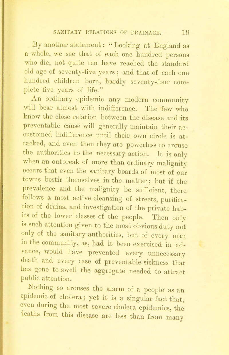 By another statement:  Looking at England as a whole, we see that of each one hundred persons who die, not quite ten have reached the standard old age of seventy-five years ; and that of each one hundred children born, hardly seventy-four com- plete five years of life. An ordinary epidemic any modern community will bear almost with indifference. The few who know the close relation between the disease and its preventable cause will generally maintain their ac- customed indifference until their own circle is at- tacked, and even then they are powerless to arcruse the authorities to the necessary action. It is only when an outbreak of more than ordinary malignity occurs that even the sanitary boards of most of our towns bestir themselves in the matter ; but if the prevalence and the malignity be sufficient, there follows a most active cleansing of streets, purifica- tion of drains, and investigation of the private hab- its of the lower classes of the people. Then only is such attention given to the most obvious duty not only of the sanitary authorities, but of every man in the community, as, had it been exercised in ad- vance, would have prevented every unnecessary death and every case of preventable sickness that has gone to swell the aggregate needed to attract public attention. Nothing so arouses the alarm of a people as an epidemic of cholera; yet it is a singular fact that, even during the most severe cholera epidemics, the deaths from this disease are less than from many