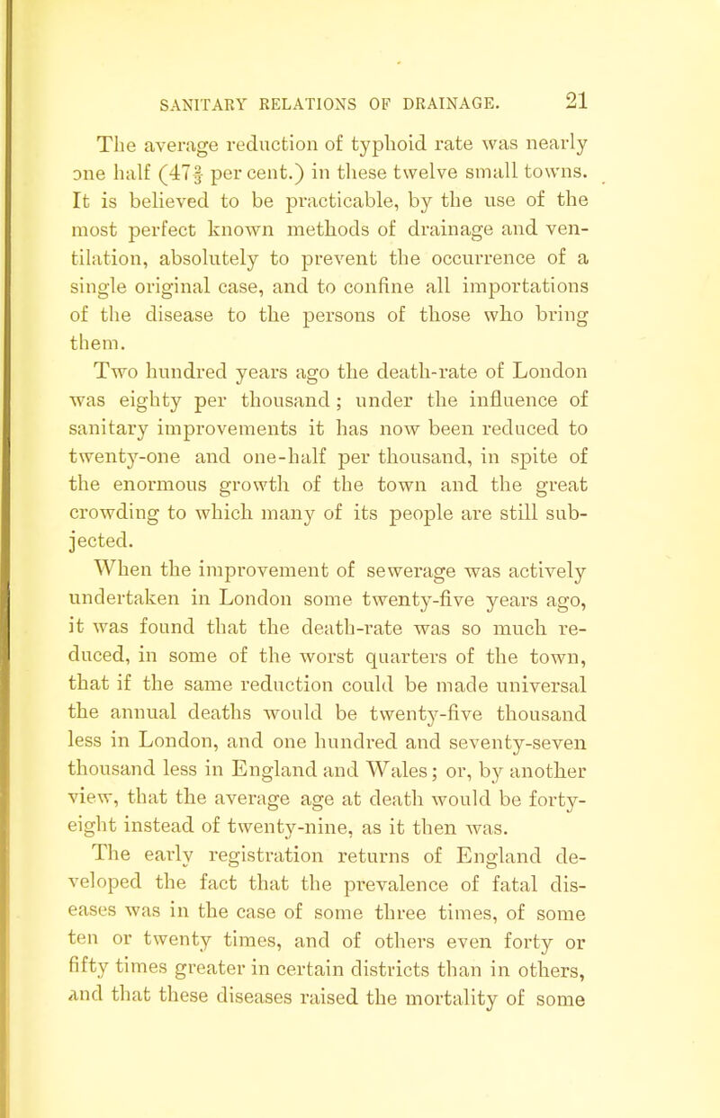 The average reduction of typhoid rate was nearly one half (47f percent.) in these twelve small towns. It is believed to be practicable, by the use of the most perfect known methods of drainage and ven- tilation, absolutely to prevent the occurrence of a single original case, and to confine all importations of the disease to the persons of those wlio bring them. Two hundred years ago the death-rate of London was eighty per thousand ; under the influence of sanitary improvements it has now been reduced to twenty-one and one-half per thousand, in spite of the enormous growth of the town and the great crowding to which many of its people are still sub- jected. When the improvement of sewerage was actively undertaken in London some twenty-five years ago, it was found that the death-rate was so much re- duced, in some of the worst quarters of the town, that if the same reduction could be made universal the annual deaths would be twenty-five thousand less in London, and one hundred and seventy-seven thousand less in England and Wales; or, by another view, that the average age at death would be forty- eight instead of twenty-nine, as it then was. The early registration returns of England de- veloped the fact that the prevalence of fatal dis- eases was in the case of some three times, of some ten or twenty times, and of others even forty or fifty times greater in certain districts than in others, and that these diseases raised the mortality of some