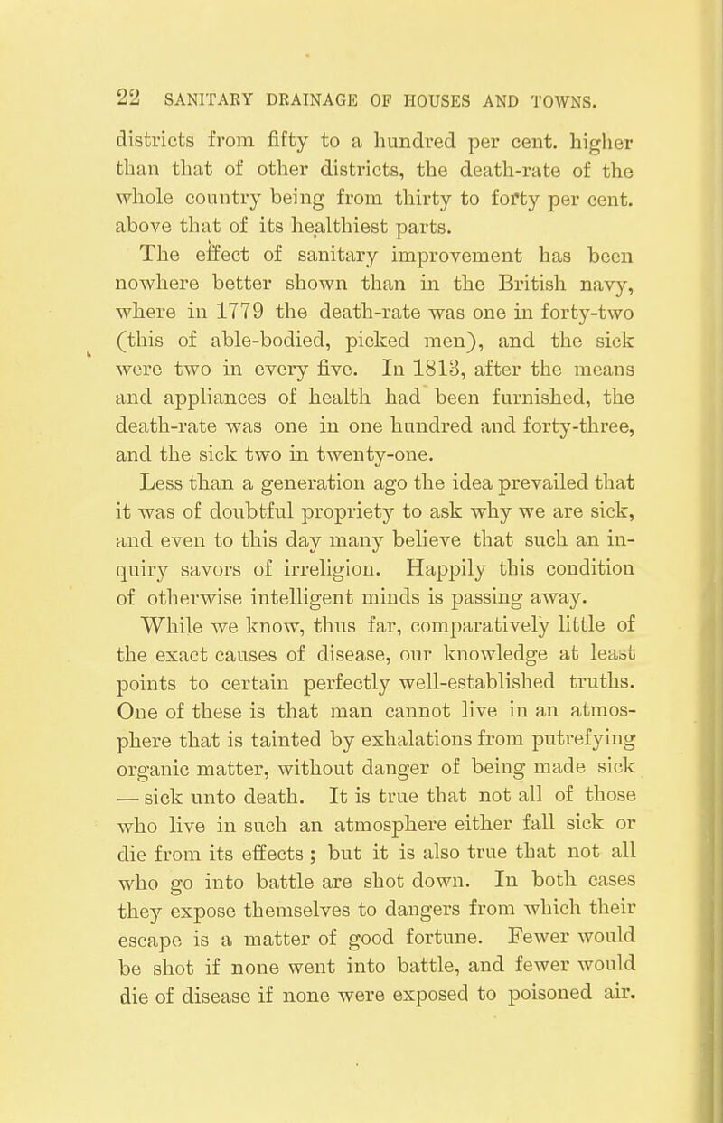 districts from fifty to a hundred per cent, higher than that of other districts, the death-rate of the whole country being from thirty to forty per cent, above that of its healthiest parts. The effect of sanitary improvement has been nowhere better shown than in the British navy, where in 1779 the death-rate was one in forty-two (this of able-bodied, picked men), and the sick were two in every five. In 1813, after the means and appliances of health had been furnished, the death-rate was one in one hundred and forty-three, and the sick two in twenty-one. Less than a generation ago the idea prevailed that it was of doubtful propriety to ask why we are sick, and even to this day many believe that such an in- quiry savors of irreligion. Happily this condition of otherwise intelligent minds is passing away. While we know, thus far, comparatively little of the exact causes of disease, our knowledge at leabt points to certain perfectly well-established truths. One of these is that man cannot live in an atmos- phere that is tainted by exhalations from putrefying organic matter, without danger of being made sick — sick unto death. It is true that not all of those who live in such an atmosphere either fall sick or die from its effects ; but it is also true that not all who go into battle are shot down. In both cases they expose themselves to dangers from which their escape is a matter of good fortune. Fewer would be shot if none went into battle, and fewer would die of disease if none were exposed to poisoned air.