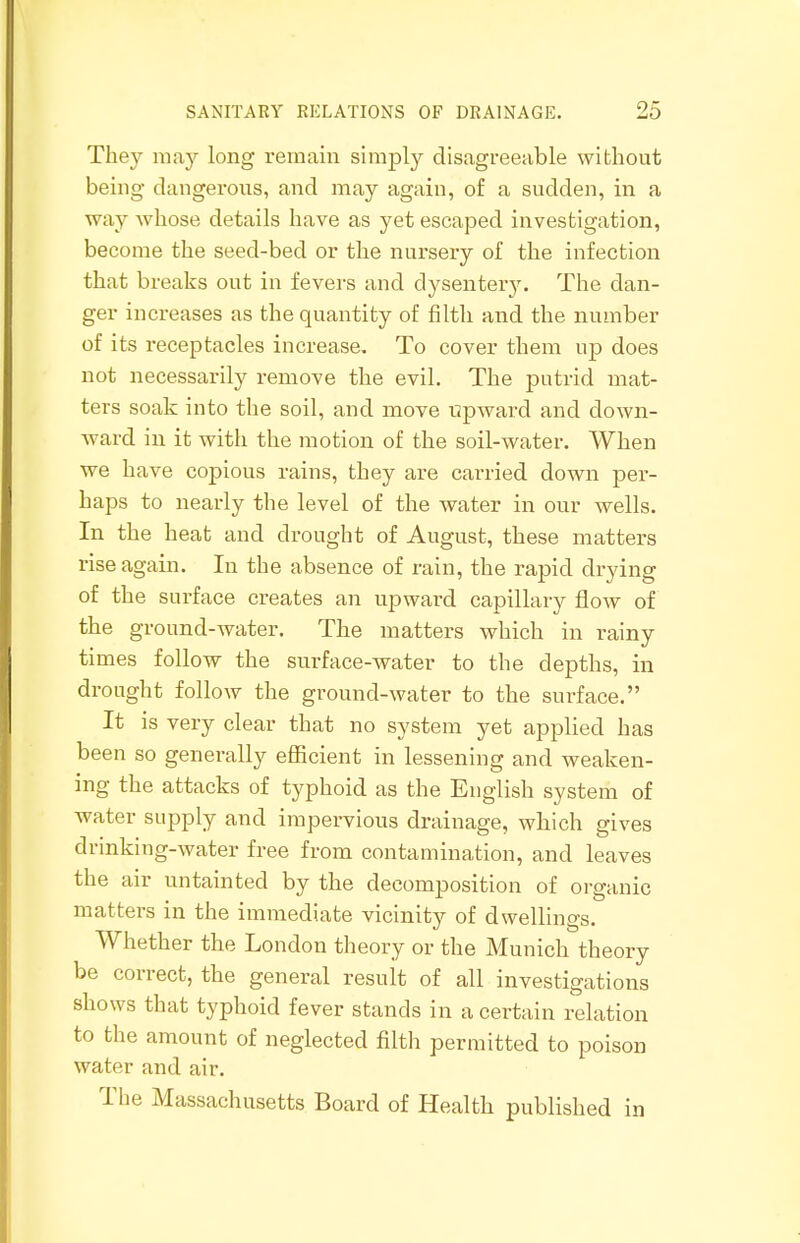 They may long remain simply disagreeable without being dangerous, and may again, of a sudden, in a way whose details have as yet escaped investigation, become the seed-bed or the nursery of the infection that breaks out in fevers and dysentery. The dan- ger increases as the quantity of filth and the number of its receptacles increase. To cover them up does not necessarily remove the evil. The putrid mat- ters soak into the soil, and move upward and down- ward in it with the motion of the soil-water. When we have copious rains, they are carried down per- haps to nearly the level of the water in our wells. In the heat and drought of August, these matters rise again. In the absence of rain, the rapid drying of the surface creates an upward capillary flow of the ground-water. The matters which in rainy times follow the surface-water to the depths, in drought follow the ground-water to the surface. It is very clear that no system yet applied has been so generally efficient in lessening and weaken- ing the attacks of typhoid as the English system of water supply and impervious drainage, which gives drinking-water free from contamination, and leaves the air untainted by the decomposition of organic matters in the immediate vicinity of dwellings. Whether the London theory or the Munich theory be correct, the general result of all investigations shows that typhoid fever stands in a certain relation to the amount of neglected filth permitted to poison water and air. The Massachusetts Board of Health published in