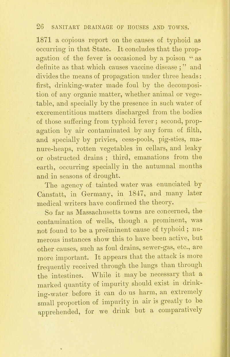 1871 a copious report on the causes of typhoid as occurring in that State. It concludes that the prop- agation of the fever is occasioned by a poison  as definite as that which causes vaccine disease ;  and divides the means of propagation under three heads: first, drinking-water made foul by the decomposi- tion of any organic matter, whether animal or vege- table, and specially by the presence in such water of excrementitious matters discharged from the bodies of those suffering from typhoid fever ; second, prop- agation by air contaminated by any form of filth, and specially by privies, cess-pools, pig-sties, ma- nure-heaps, rotten vegetables in cellars, and leaky or obstructed drains ; third, emanations from the earth, occurring specially in the autumnal months and in seasons of drought. The agency of tainted water was enunciated by Canstatt, in Germany, in 1847, and many later medical writers have confirmed the theory. So far as Massachusetts towns are concerned, the contamination of wells, though a prominent, was not found to be a preeminent cause of typhoid ; nu- merous instances show this to have been active, but other causes, such as foul drains, sewer-gas, etc., are more important. It appears that the attack is more frequently received through the lungs than through the intestines. While it may be necessary that a marked quantity of impurity should exist in drink- ing-water before it can do us harm, an extremely small proportion of impurity in air is greatly to be apprehended, for we drink but a comparatively