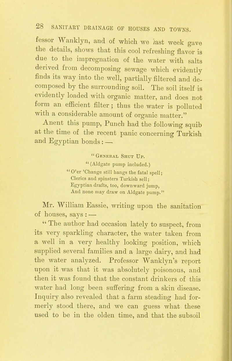 feasor Wanklyn, and of which we }ast week gave the details, shows that this cool refreshing flavor is due to the impregnation of the water with salts derived from decomposing sewage which evidently finds its way into the well, partially filtered and de- composed by the surrounding soil. The soil itself is evidently loaded with organic matter, and does not form an efficient filter; thus the water is polluted with a considerable amount of organic matter. Anent this pump, Punch had the following squib at the time of the recent panic concerning Turkish and Egyptian bonds : —  General Shut Up.  (Aldgate pump included.)  O'er 'Change still hangs the fatal spell; Clerics and spinsters Turkish sell; Egyptian drafts, too, downward jump, And none may draw on Aldgate pump. Mr. William Eassie, writing upon the sanitation of houses, says : —  The author had occasion lately to suspect, from its very sparkling character, the water taken from a well in a very healthy looking position, which supplied several families and a large dairy, and had the water analyzed. Professor Wanklyn's report upon it was that it was absolutely poisonous, and then it was found that the constant drinkers of this water had long been suffering from a skin disease. Inquiry also revealed that a farm steading had for- merly stood there, and we can guess what these used to be in the olden time, and that the subsoil