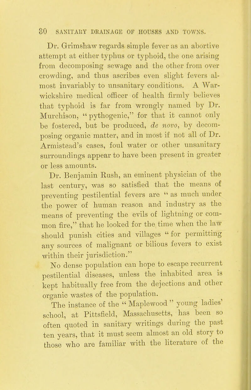 Dr. Grimshaw regards simple fever as an abortive attempt at either typhus or typhoid, the one arising from decomposing sewage and the other from over- crowding, and thus ascribes even slight fevers al- most invariably to unsanitary conditions. A War- wickshire medical officer of health firmly believes that typhoid is far from wrongly named by Dr. Murchison,  pythogenic, for that it cannot only be fostered, but be produced, de novo, by decom- posing organic matter, and in most if not all of Dr. Armistead's cases, foul water or other unsanitary surroundings appear to have been present in greater or less amounts. Dr. Benjamin Rush, an eminent physician of the last century, was so satisfied that the means of preventing pestilential fevers are  as much under the power of human reason and industry as the means of preventing the evils of lightning or com- mon fire, that he looked for the time when the law should punish cities and villages for permitting any sources of malignant or bilious fevers to exist within their jurisdiction. No dense population can hope to escape recurrent pestilential diseases, unless the inhabited area is kept habitually free from the dejections and other organic wastes of the population. The instance of the  Maplewood  young ladies' school, at Pittsfielcl, Massachusetts, has been so often quoted in sanitary writings during the past ten years, that it must seem almost an old story to those who are familiar with the literature of the