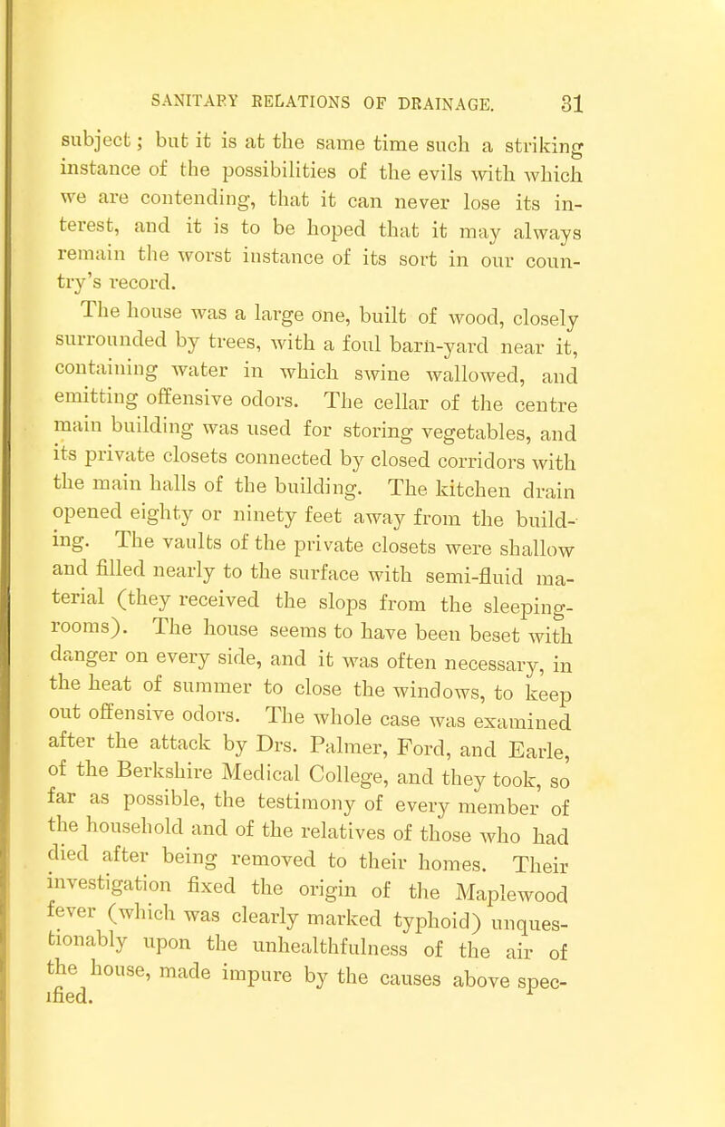 subject; but it is at the same time such a striking instance of the possibilities of the evils with which we are contending, that it can never lose its in- terest, and it is to be hoped that it may always remain the worst instance of its sort in our coun- try's record. The house was a large one, built of wood, closely surrounded by trees, with a foul barn-yard near it, containing water in which swine wallowed, and emitting offensive odors. The cellar of the centre main building was used for storing vegetables, and its private closets connected by closed corridors with the main halls of the building. The kitchen drain opened eighty or ninety feet away from the build- ing. The vaults of the private closets were shallow and filled nearly to the surface with semi-fluid ma- terial (they received the slops from the sleeping- rooms). The house seems to have been beset with danger on every side, and it was often necessary, in the heat of summer to close the windows, to keep out offensive odors. The whole case was examined after the attack by Drs. Palmer, Ford, and Earle, of the Berkshire Medical College, and they took, so far as possible, the testimony of every member of the household and of the relatives of those who had died after being removed to their homes. Their investigation fixed the origin of the Maplewood fever (which was clearly marked typhoid) unques- tionably upon the unhealthfulness of the air of the house, made impure by the causes above spec- ified. 1