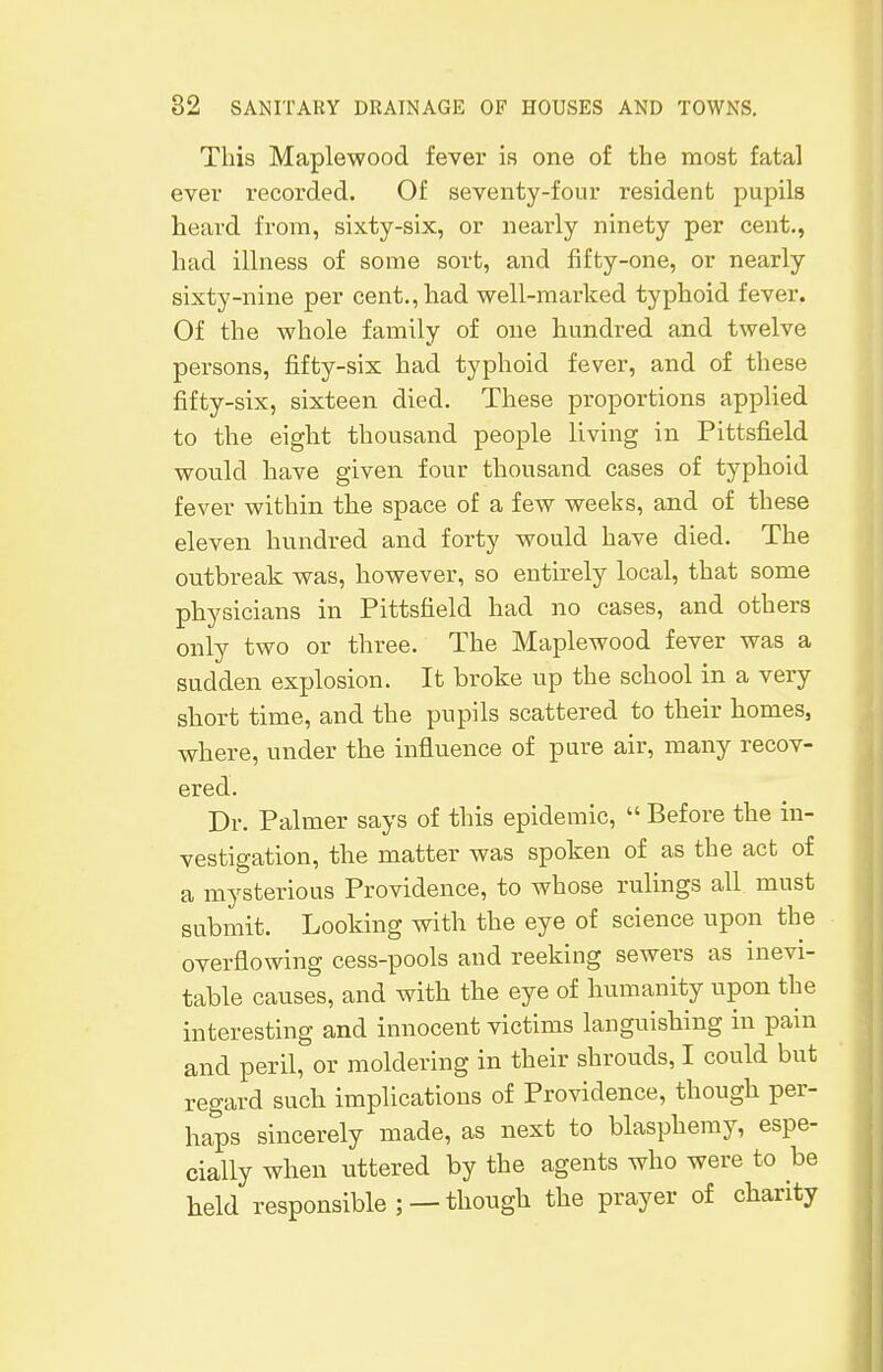 This Maplewood fever is one of the most fatal ever recorded. Of seventy-four resident pupils heard from, sixty-six, or nearly ninety per cent., had illness of some sort, and fifty-one, or nearly sixty-nine per cent., had well-marked typhoid fever. Of the whole family of one hundred and twelve persons, fifty-six had typhoid fever, and of these fifty-six, sixteen died. These proportions applied to the eight thousand people living in Pittsfield would have given four thousand cases of typhoid fever within the space of a few weeks, and of these eleven hundred and forty would have died. The outbreak was, however, so entirely local, that some physicians in Pittsfield had no cases, and others only two or three. The Maplewood fever was a sudden explosion. It broke up the school in a very short time, and the pupils scattered to their homes, where, under the influence of pure air, many recov- ered. Dr. Palmer says of this epidemic,  Before the in- vestigation, the matter was spoken of as the act of a mysterious Providence, to whose rulings all must submit. Looking with the eye of science upon the overflowing cess-pools and reeking sewers as inevi- table causes, and with the eye of humanity upon the interesting and innocent victims languishing in pain and peril, or moldering in their shrouds, I could but regard such implications of Providence, though per- haps sincerely made, as next to blasphemy, espe- cially when uttered by the agents who were to be held responsible; —though the prayer of charity