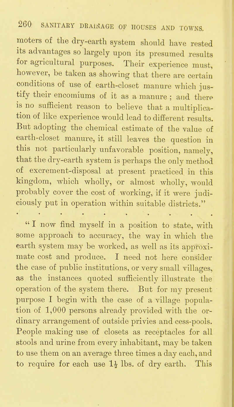 moters of the dry-earth system should have rested its advantages so largely upon its presumed results for agricultural purposes. Their experience must, however, be taken as showing that there are certain conditions of use of earth-closet manure which jus- tify their encomiums of it as a manure ; and there is no sufficient reason to believe that a multiplica- tion of like experience would lead to different results. But adopting the chemical estimate of the value of earth-closet manure, it still leaves the question in this not particularly unfavorable position, namely, that the dry-earth system is perhaps the only method of excrement-disposal at present practiced in this kingdom, which wholly, or almost wholly, would probably cover the cost of working, if it were judi- ciously put in operation within suitable districts.  I now find myself in a position to state, with some approach to accuracy, the way in which the earth system may be worked, as well as its approxi- mate cost and produce. I need not here consider the case of public institutions, or very small villages, as the instances quoted sufficiently illustrate the operation of the system there. But for my present purpose I begin with the case of a village popula- tion of 1,000 persons already provided with the or- dinary arrangement of outside privies and cess-pools. People making use of closets as receptacles for all stools and urine from every inhabitant, may be taken to use them on an average three times a day each, and to require for each use 1^ lbs. of dry earth. This