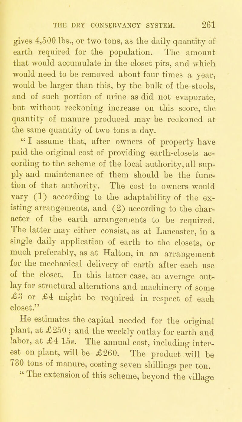 gives 4,500 lbs., or two tons, as the daily quantity of earth required for the population. The amount that would accumulate in the closet pits, and which would need to be removed about four times a year, would be larger than this, by the bulk of the stools, and of such portion of urine as did not evaporate, but without reckoning increase on this score, the quantity of manure produced may be reckoned at the same quantity of two tons a day.  I assume that, after owners of property have paid the original cost of providing earth-closets ac- cording to the scheme of the local authority, all sup- ply and maintenance of them should be the func- tion of that authority. The cost to owners would vary (1) according to the adaptability of the ex- isting arrangements, and (2) according to the char- acter of the earth arrangements to be required. The latter may either consist, as at Lancaster, in a single daily application of earth to the closets, or much preferably, as at Halton, in an arrangement for the mechanical delivery of earth after each use of the closet. In this latter case, an average out- lay for structural alterations and machinery of some .£3 or <£4 might be required in respect of each closet. He estimates the capital needed for the original plant, at £250 ; and the weekly outlay for earth and labor, at £4 15s. The annual cost, including inter- est on plant, will be £260. The product will be 730 tons of manure, costing seven shillings per ton.  The extension of this scheme, beyond the village