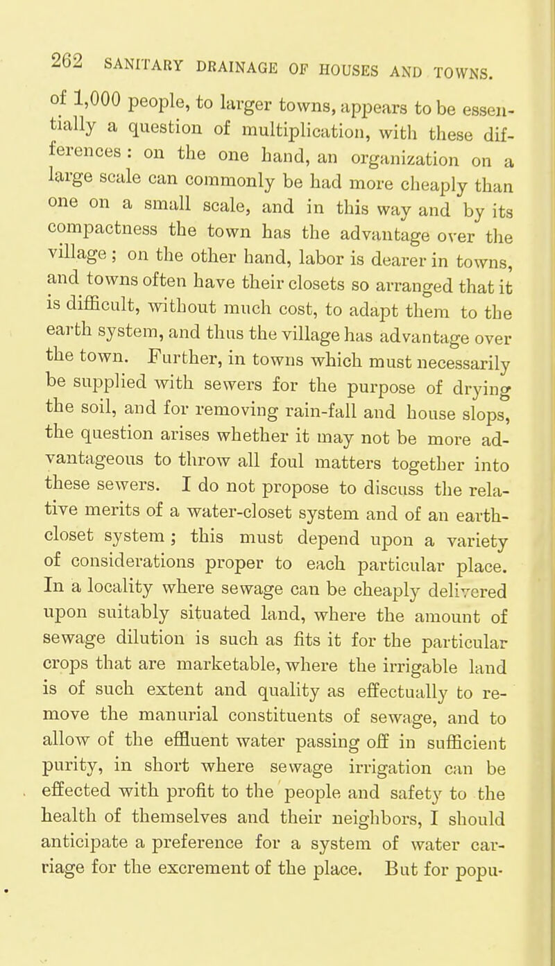 of 1,000 people, to larger towns, appears to be essen- tially a question of multiplication, with these dif- ferences : on the one hand, an organization on a large scale can commonly be had more cheaply than one on a small scale, and in this way and by its compactness the town has the advantage over the village ; on the other hand, labor is dearer in towns, and towns often have their closets so arranged that it is difficult, without much cost, to adapt them to the earth system, and thus the village has advantage over the town. Further, in towns which must necessarily be supplied with sewers for the purpose of drying the soil, and for removing rain-fall and house slops, the question arises whether it may not be more ad- vantageous to throw all foul matters together into these sewers. I do not propose to discuss the rela- tive merits of a water-closet system and of an earth- closet system ; this must depend upon a variety of considerations proper to each particular place. In a locality where sewage can be cheaply delivered upon suitably situated land, where the amount of sewage dilution is such as fits it for the particular crops that are marketable, where the irrigable land is of such extent and quality as effectually to re- move the manurial constituents of sewage, and to allow of the effluent water passing off in sufficient purity, in short where sewage irrigation can be effected with profit to the people and safety to the health of themselves and their neighbors, I should anticipate a preference for a system of water car- riage for the excrement of the place. But for popu-