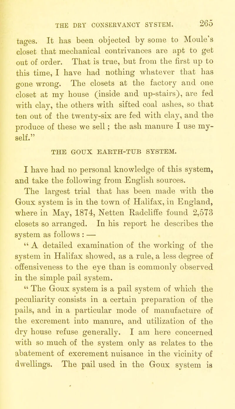 tages. It has been objected by some to Moule's closet that mechanical contrivances are apt to get- out of order. That is true, but from the first up to this time, I have had nothing whatever that has gone wrong. The closets at the factory and one closet at my house (inside and up-stairs), are fed with clay, the others with sifted coal ashes, so that ten out of the twenty-six are fed with clay, and the produce of these we sell; the ash manure I use my- self. THE GOUX EARTH-TUB SYSTEM. I have had no personal knowledge of this system, and take the following from English sources. The largest trial that has been made with the Goux system is in the town of Halifax, in England, where in May, 1874, Netten Radcliffe found 2,573 closets so arranged. In his report he describes the system as follows : —  A detailed examination of the working of the system in Halifax showed, as a rule, a less degree of offensiveness to the eye than is commonly observed in the simple pail system.  The Goux system is a pail system of which the peculiarity consists in a certain preparation of the pails, and in a particular mode of manufacture of the excrement into manure, and utilization of the dry house refuse generally. I am here concerned with so much of the system only as relates to the abatement of excrement nuisance in the vicinity of dwellings. The pail used in the Goux system is