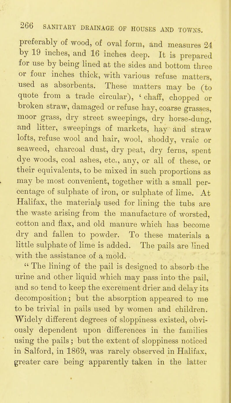 preferably of wood, of oval form, and measures 24 by 19 inches, and 16 inches deep. It is prepared for use by being lined at the sides and bottom three or four inches thick, with various refuse matters, used as absorbents. These matters may be (to quote from a trade circular), 'chaff, chopped or broken straw, damaged or refuse hay, coarse grasses, moor grass, dry street sweepings, dry horse-dung, and litter, sweepings of markets, hay and straw lofts, refuse wool and hair, wool, shoddy, vraic or seaweed, charcoal dust, dry peat, dry ferns, spent dye woods, coal ashes, etc., any, or all of these, or their equivalents, to be mixed in such proportions as may be most convenient, together with a small per- centage of sulphate of iron, or sulphate of lime. At Halifax, the materials used for lining the tubs are the waste arising from the manufacture of worsted, cotton and flax, and old manure which has become dry and fallen to powder. To these materials a little sulphate of lime is added. The pails are lined with the assistance of a mold.  The lining of the pail is designed to absorb the urine and other liquid which may pass into the pail, and so tend to keep the excrement drier and delay its decomposition; but the absorption appeared to me to be trivial in pails used by women and children. Widely different degrees of sloppiness existed, obvi- ously dependent upon differences in the families using the pails; but the extent of sloppiness noticed in Salford, in 1869, was rarely observed in Halifax, greater care being apparently taken in the latter