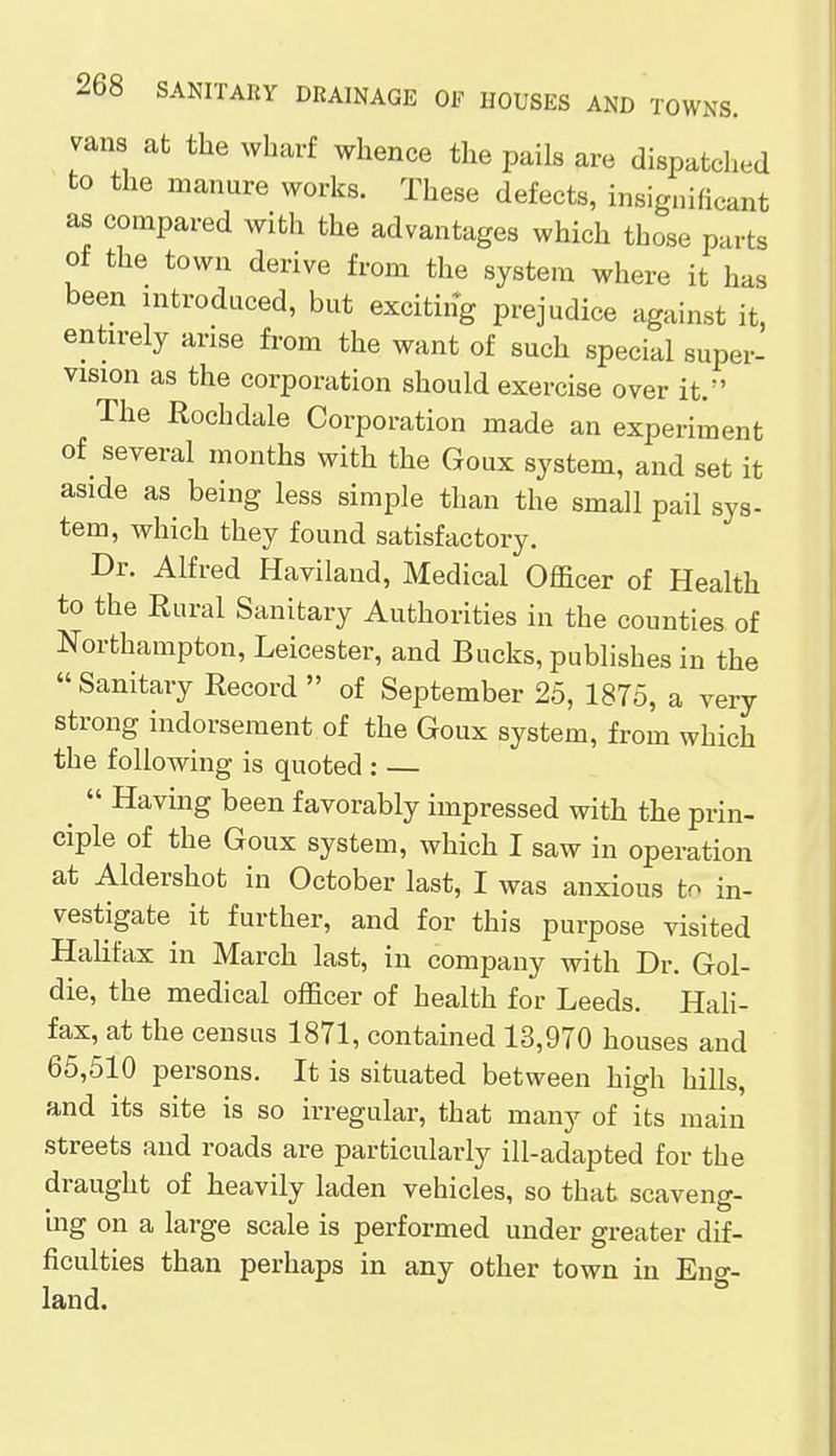 vans at the wharf whence the pails are dispatched to the manure works. These defects, insignificant as compared with the advantages which those parts of the town derive from the system where it has been introduced, but exciting prejudice against it, entirely arise from the want of such special super- vision as the corporation should exercise over it. The Rochdale Corporation made an experiment of several months with the Goux system, and set it aside as being less simple than the small pail sys- tem, which they found satisfactory. Dr. Alfred Haviland, Medical Officer of Health to the Rural Sanitary Authorities in the counties of Northampton, Leicester, and Bucks, publishes in the  Sanitary Record  of September 25, 1875, a very strong indorsement of the Goux system, from which the following is quoted : — ^  Having been favorably impressed with the prin- ciple of the Goux system, which I saw in operation at Aldershot in October last, I was anxious to in- vestigate^ it further, and for this purpose visited Halifax in March last, in company with Dr. Gol- die, the medical officer of health for Leeds. Hali- fax, at the census 1871, contained 13,970 houses and 65,510 persons. It is situated between high hills, and its site is so irregular, that many of its main streets and roads are particularly ill-adapted for the draught of heavily laden vehicles, so that scaveng- ing on a large scale is performed under greater dif- ficulties than perhaps in any other town in Eng- land.