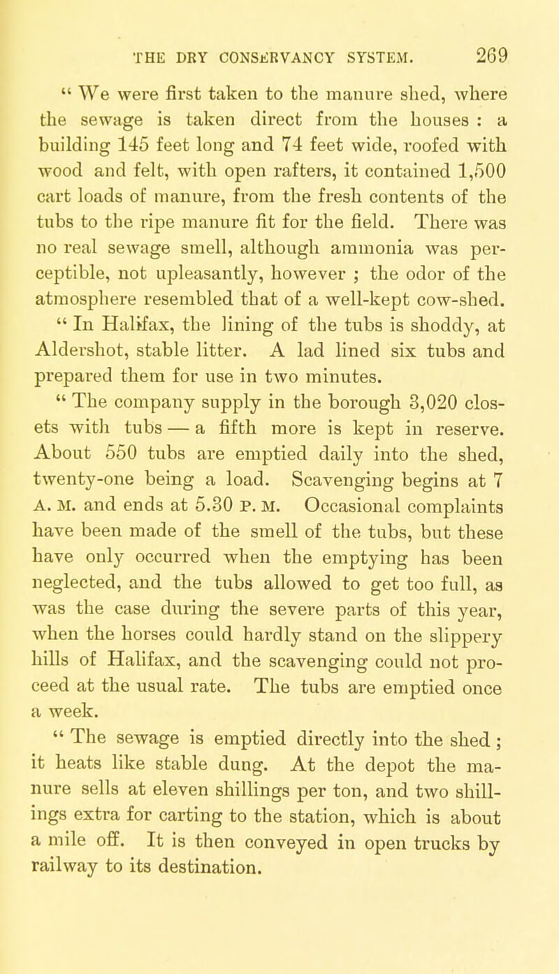  We were first taken to the manure shed, where the sewage is taken direct from the houses : a building 145 feet long and 74 feet wide, roofed with wood and felt, with open rafters, it contained 1,500 cart loads of manure, from the fresh contents of the tubs to the ripe manure fit for the field. There was no real sewage smell, although ammonia was per- ceptible, not upleasantly, however ; the odor of the atmosphere resembled that of a well-kept cow-shed.  In Halifax, the lining of the tubs is shoddy, at Aldershot, stable litter. A lad lined six tubs and prepared them for use in two minutes.  The company supply in the borough 3,020 clos- ets with tubs — a fifth more is kept in reserve. About 550 tubs are emptied daily into the shed, twenty-one being a load. Scavenging begins at 7 A. M. and ends at 5.30 P. M. Occasional complaints have been made of the smell of the tubs, but these have only occurred when the emptying has been neglected, and the tubs allowed to get too full, as was the case during the severe parts of this year, when the horses could hardly stand on the slippery hills of Halifax, and the scavenging could not pro- ceed at the usual rate. The tubs are emptied once a week.  The sewage is emptied directly into the shed ; it heats like stable dung. At the depot the ma- nure sells at eleven shillings per ton, and two shill- ings extra for carting to the station, which is about a mile off. It is then conveyed in open trucks by railway to its destination.