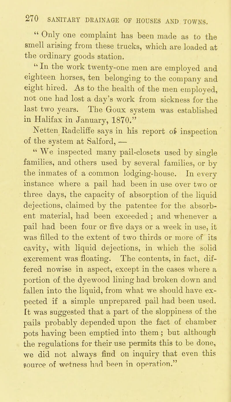 Only one complaint has been made as to the smell arising from these trucks, which are loaded at the ordinary goods station.  In the work twenty-one men are employed and eighteen horses, ten belonging to the company and eight hired. As to the health of the men employed, not one had lost a day's work from sickness for the last two years. The Goux system was established in Halifax in January, 1870. Netten Radcliffe says in his report o£ inspection of the system at Salford, —  We inspected many pail-closets used by single families, and others used by several families, or by the inmates of a common lodging-house. In every instance where a pail had been in use over two or three days, the capacity of absorption of the liquid dejections, claimed by the patentee for the absorb- ent material, had been exceeded ; and whenever a pail had been four or five days or a week in use, it was filled to the extent of two thirds or more of its cavity, with liquid dejections, in which the solid excrement was floating. The contents, in fact, dif- fered nowise in aspect, except in the cases where a portion of the dyewood lining had broken down and fallen into the liquid, from what we should have ex- pected if a simple unprepared pail had been used. Et was suggested that a part of the sloppiness of the pails probably depended upon the fact of chamber pots having been emptied into them ; but although the regulations for their use permits this to be done, we did not always find on inquiry that even this source of wetness had been in operation.