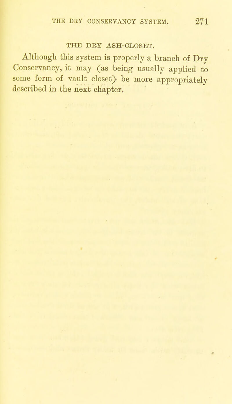 THE DRY ASH-CLOSET. Although this system is properly a branch of Dry Conservancy, it may (as being usually applied to some form of vault closet)- be more appropriately described in the next chapter.