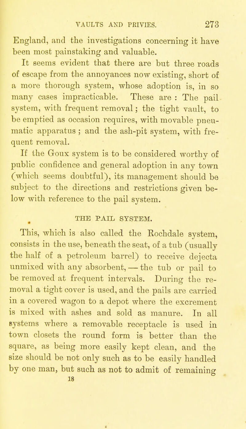 England, and the investigations concerning it have been most painstaking and valuable. It seems evident that there are but three roads of escape from the annoyances now existing, short of a more thorough system, whose adoption is, in so many cases impracticable. These are : The pail system, with frequent removal; the tight vault, to be emptied as occasion requires, with movable pneu- matic apparatus ; and the ash-pit system, with fre- quent removal. If the Goux system is to be considered worthy of public confidence and general adoption in any town (which seems doubtful), its management should be subject to the directions and restrictions given be- low with reference to the pail system. THE PAIL SYSTEM. • This, which is also called the Rochdale system, consists in the use, beneath the seat, of a tub (usually the half of a petroleum barrel) to receive dejecta unmixed with any absorbent, — the tub or pail to be removed at frequent intervals. During the re- moval a tight cover is used, and the pails are carried in a covered wagon to a depot where the excrement is mixed with ashes and sold as manure. In all systems where a removable receptacle is used in town closets the round form is better than the square, as being more easily kept clean, and the size should be not only such as to be easily handled by one man, but such as not to admit of remaining 18