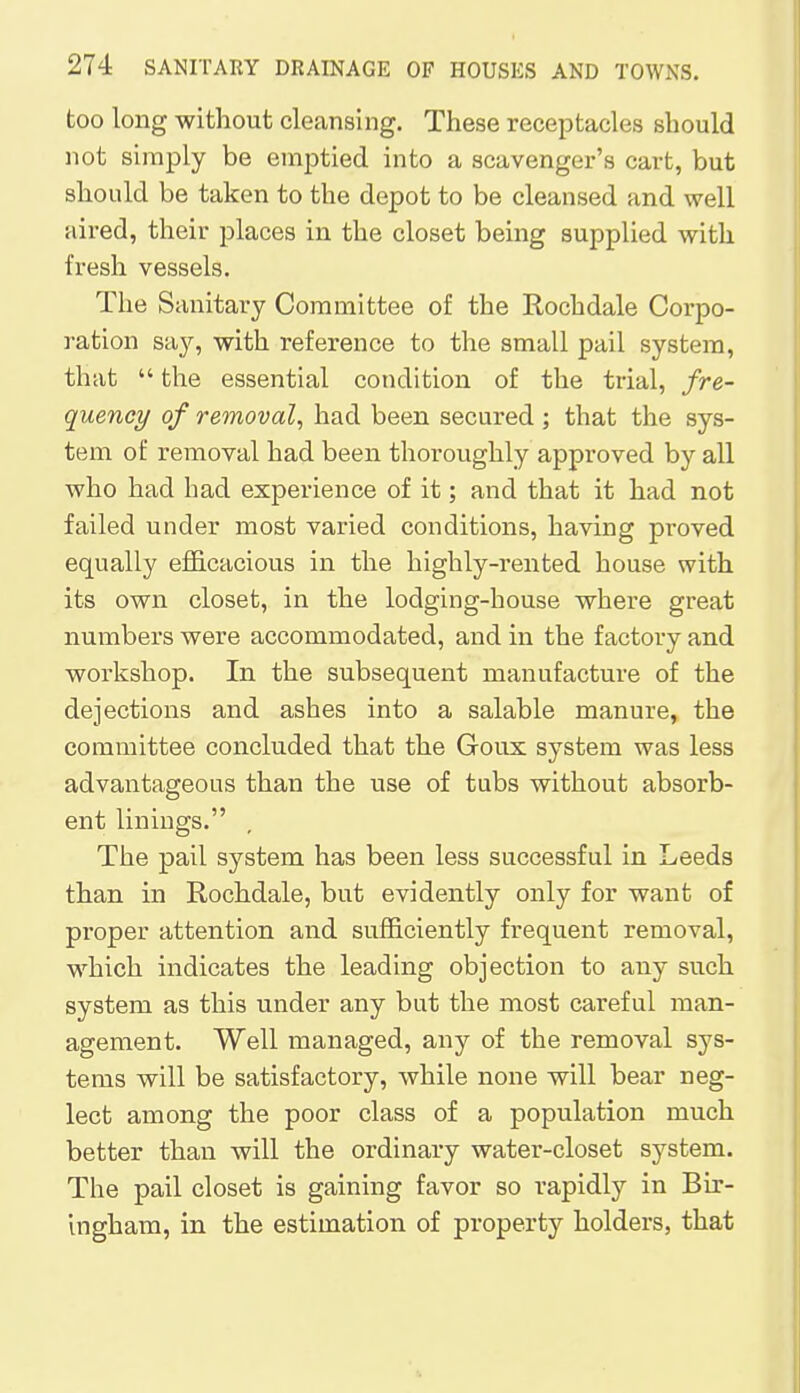 too long without cleansing. These receptacles should not simply be emptied into a scavenger's cart, but should be taken to the depot to be cleansed and well aired, their places in the closet being supplied with fresh vessels. The Sanitary Committee of the Rochdale Corpo- ration say, with reference to the small pail system, that  the essential condition of the trial, fre- quency of removal, had been secured ; that the sys- tem of removal had been thoroughly approved by all who had had experience of it; and that it had not failed under most varied conditions, having proved equally efficacious in the highly-rented house with its own closet, in the lodging-house where great numbers were accommodated, and in the factory and workshop. In the subsequent manufacture of the dejections and ashes into a salable manure, the committee concluded that the Goux system was less advantageous than the use of tubs without absorb- ent linings. The pail system has been less successful in Leeds than in Rochdale, but evidently only for want of proper attention and sufficiently frequent removal, which indicates the leading objection to any such system as this under any but the most careful man- agement. Well managed, any of the removal sys- tems will be satisfactory, while none will bear neg- lect among the poor class of a population much better than will the ordinary water-closet system. The pail closet is gaining favor so rapidly in Bir- ingham, in the estimation of property holders, that