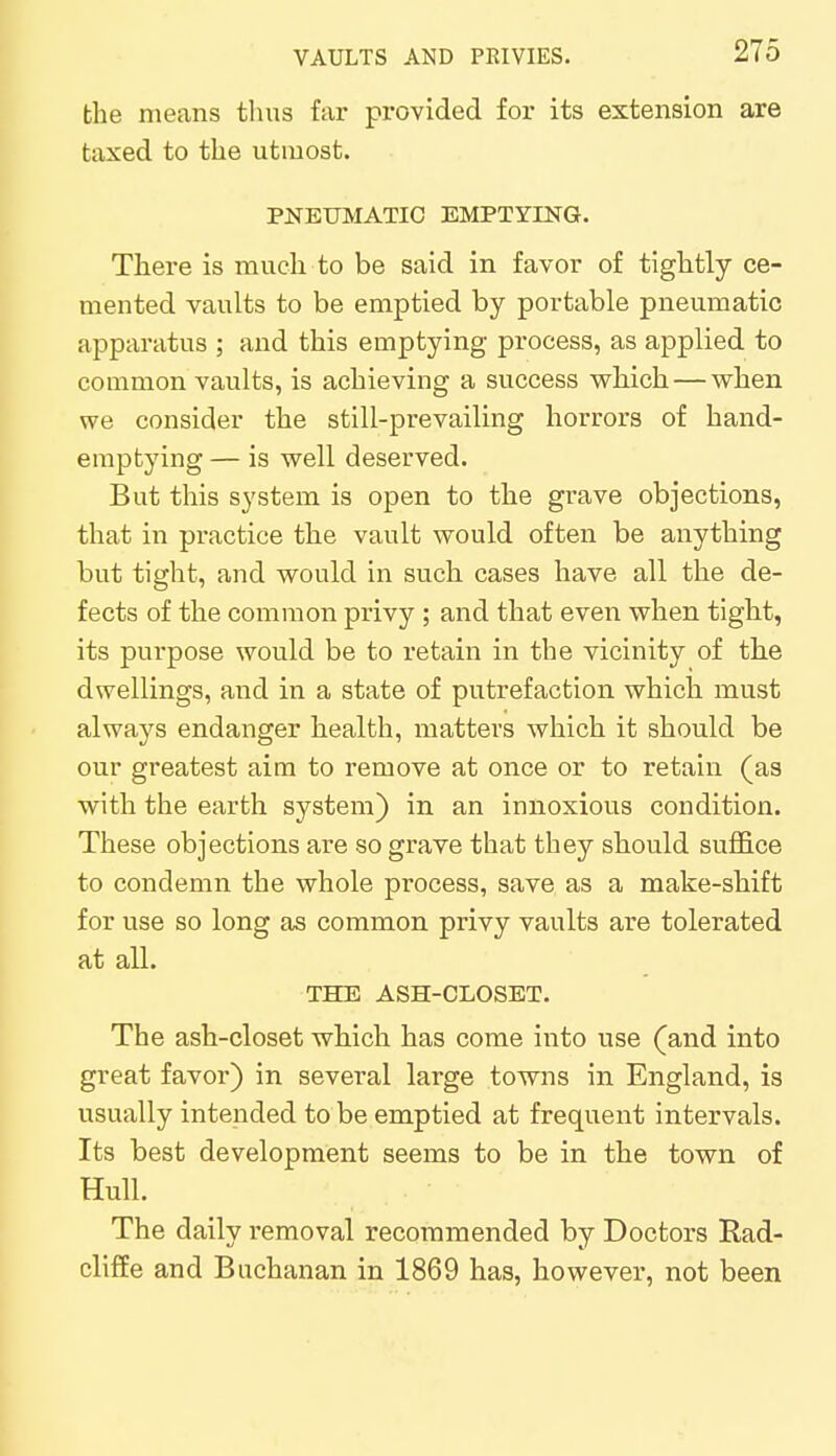 the means thus far provided for its extension are taxed to the utmost. PNEUMATIC EMPTYING. There is much to be said in favor of tightly ce- mented vaults to be emptied by portable pneumatic apparatus ; and this emptying process, as applied to common vaults, is achieving a success which — when we consider the still-prevailing horrors of hand- emptying — is well deserved. But this system is open to the grave objections, that in practice the vault would often be anything but tight, and would in such cases have all the de- fects of the common privy ; and that even when tight, its purpose would be to retain in the vicinity of the dwellings, and in a state of putrefaction which must always endanger health, matters which it should be our greatest aim to remove at once or to retain (as with the earth system) in an innoxious condition. These objections are so grave that they should suffice to condemn the whole process, save as a make-shift for use so long as common privy vaults are tolerated at all. THE ASH-CLOSET. The ash-closet which has come into use (and into great favor) in several large towns in England, is usually intended to be emptied at frequent intervals. Its best development seems to be in the town of Hull. The daily removal recommended by Doctors Rad- cliffe and Buchanan in 1869 has, however, not been