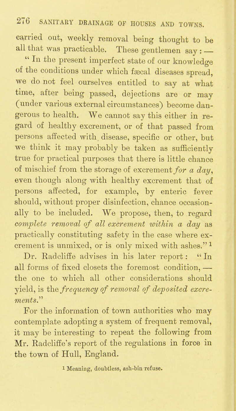 carried out, weekly removal being thought to be all that was practicable. These gentlemen say :  In the present imperfect state of our knowledge of the conditions under which faecal diseases spread, we do not feel ourselves entitled to say at what time, after being passed, dejections are or may (under various external circumstances) become dan- gerous to health. We cannot say this either in re- gard of healthy excrement, or of that passed from persons affected with disease, specific or other, but we think it may probably be taken as sufficiently true for practical purposes that there is little chance of mischief from the storage of excrement for a day, even though along with healthy excrement that of persons affected, for example, by enteric fever should, without proper disinfection, chance occasion- ally to be included. We propose, then, to regard complete removal of all excrement within a day as practically constituting safety in the case where ex- crement is unmixed, or is only mixed with ashes. 1 Dr. Radcliffe advises in his later report:  In all forms of fixed closets the foremost condition, — the one to which all other considerations should yield, is the frequency of removal of deposited excre- ments. For the information of town authorities who may contemplate adopting a system of frequent removal, it may be interesting to repeat the following from Mr. Radcliffe's report of the regulations in force in the town of Hull, England. 1 Meaning, doubtless, ash-bin refuse.