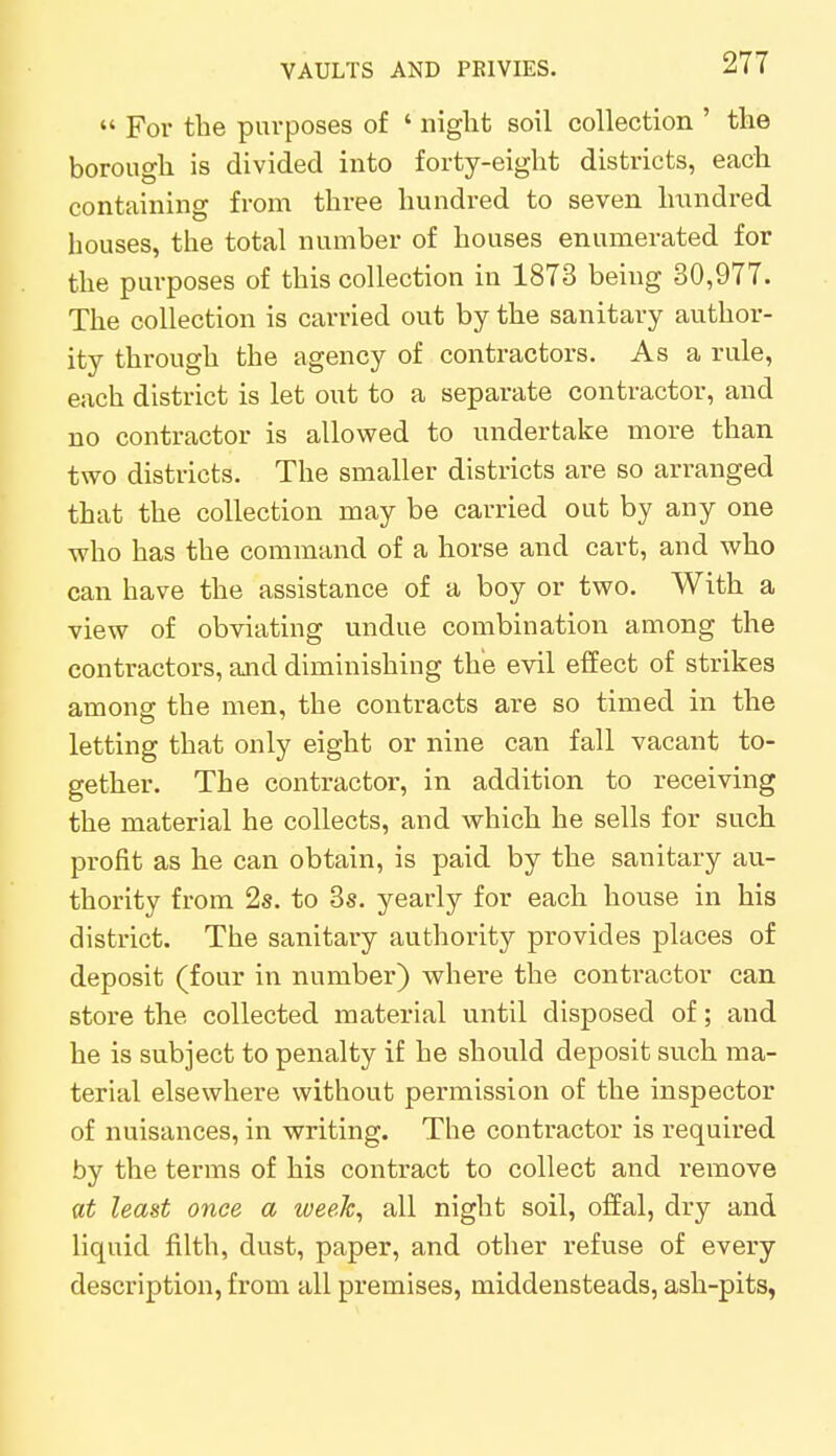  For the purposes of ' night soil collection ' the borough is divided into forty-eight districts, each containing from three hundred to seven hundred houses, the total number of houses enumerated for the purposes of this collection in 1873 being 30,977. The collection is carried out by the sanitary author- ity through the agency of contractors. As a rule, each district is let out to a separate contractor, and no contractor is allowed to undertake more than two districts. The smaller districts are so arranged that the collection may be carried out by any one who has the command of a horse and cart, and who can have the assistance of a boy or two. With a view of obviating undue combination among the contractors, and diminishing the evil effect of strikes among the men, the contracts are so timed in the letting that only eight or nine can fall vacant to- gether. The contractor, in addition to receiving the material he collects, and which he sells for such profit as he can obtain, is paid by the sanitary au- thority from 2s. to 3s. yearly for each house in his district. The sanitary authority provides places of deposit (four in number) where the contractor can store the collected material until disposed of; and he is subject to penalty if he should deposit such ma- terial elsewhere without permission of the inspector of nuisances, in writing. The contractor is required by the terms of his contract to collect and remove at least once a week, all night soil, offal, dry and liquid filth, dust, paper, and other refuse of every description, from all premises, middensteads, ash-pits,