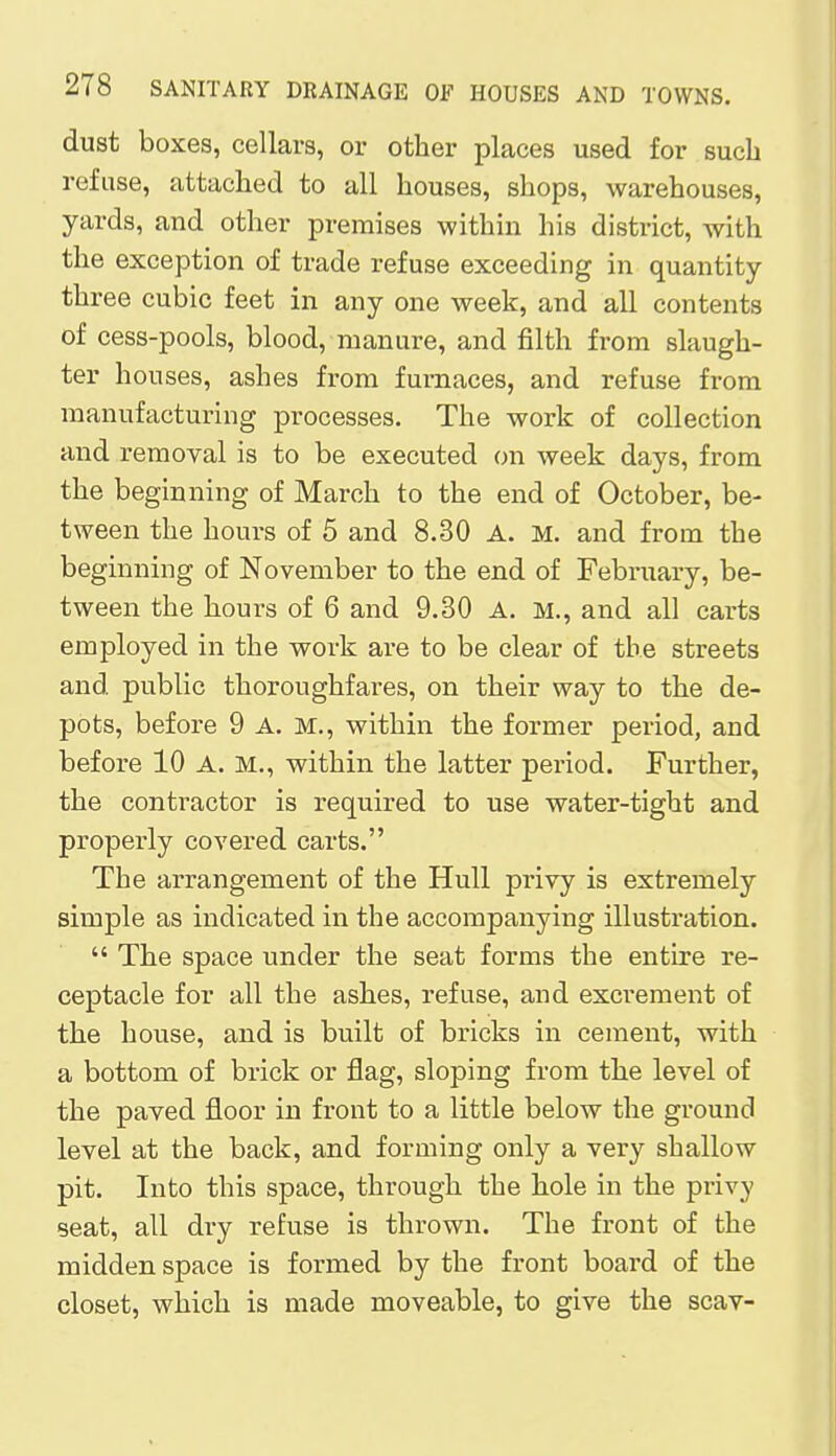 dust boxes, cellars, or other places used for such refuse, attached to all houses, shops, warehouses, yards, and other premises within his district, with the exception of trade refuse exceeding in quantity- three cubic feet in any one week, and all contents of cess-pools, blood, manure, and filth from slaugh- ter houses, ashes from furnaces, and refuse from manufacturing processes. The work of collection and removal is to be executed on week days, from the beginning of March to the end of October, be- tween the hours of 5 and 8.30 A. M. and from the beginning of November to the end of February, be- tween the hours of 6 and 9.30 A. M., and all carts employed in the work are to be clear of the streets and public thoroughfares, on their way to the de- pots, before 9 A. M., within the former period, and before 10 A. M., within the latter period. Further, the contractor is required to use water-tight and properly covered carts. The arrangement of the Hull privy is extremely simple as indicated in the accompanying illustration.  The space under the seat forms the entire re- ceptacle for all the ashes, refuse, and excrement of the house, and is built of bricks in cement, with a bottom of brick or flag, sloping from the level of the paved floor in front to a little below the ground level at the back, and forming only a very shallow pit. Into this space, through the hole in the privy seat, all dry refuse is thrown. The front of the midden space is formed by the front board of the closet, which is made moveable, to give the scav-