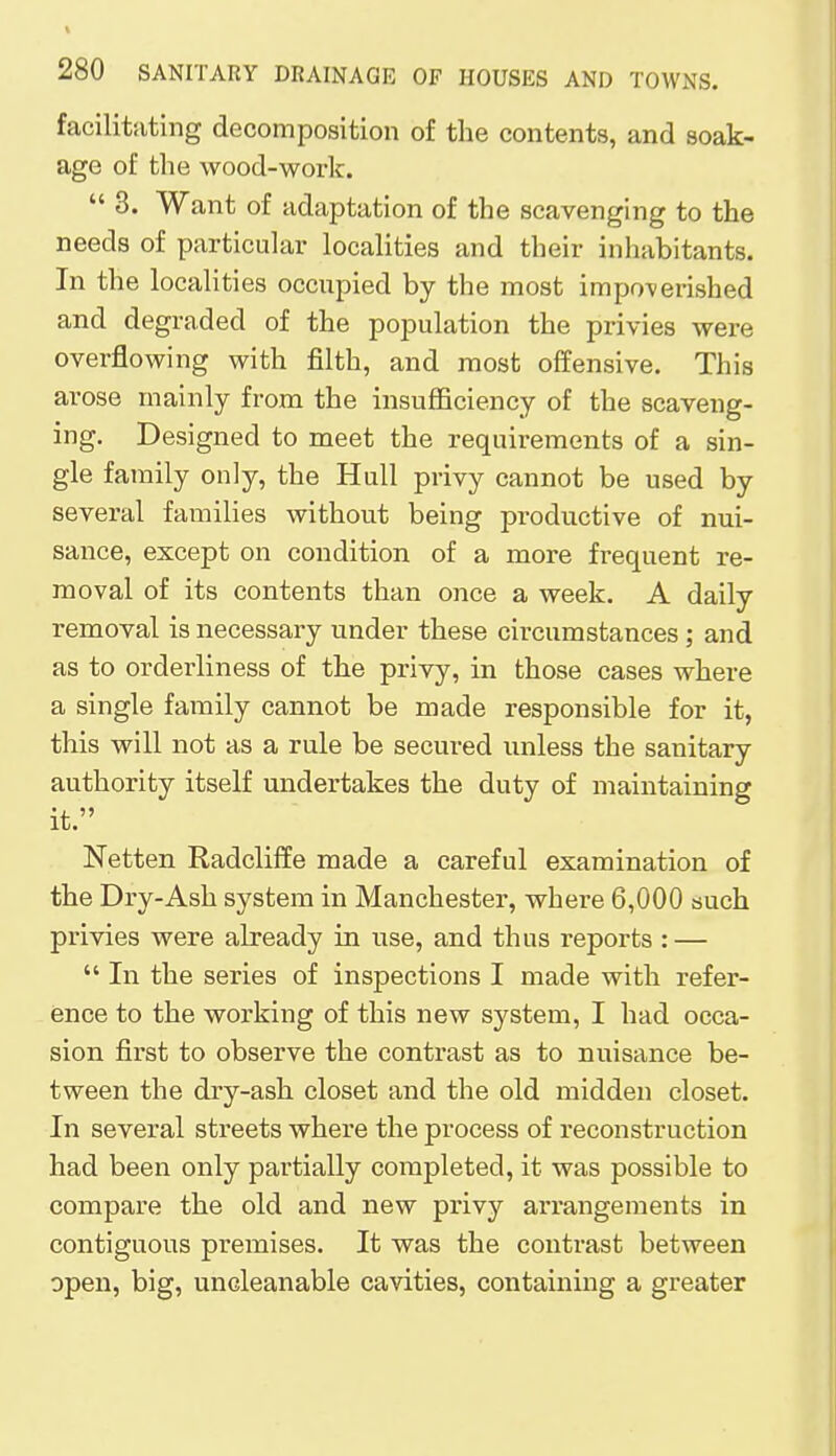 facilitating decomposition of the contents, and soak- age of the wood-work.  3. Want of adaptation of the scavenging to the needs of particular localities and their inhabitants. In the localities occupied by the most impoverished and degraded of the populat ion the privies were overflowing with filth, and most offensive. This arose mainly from the insufficiency of the scaveng- ing. Designed to meet the requirements of a sin- gle family only, the Hull privy cannot be used by several families without being productive of nui- sance, except on condition of a more frequent re- moval of its contents than once a week. A daily removal is necessary under these circumstances; and as to orderliness of the privy, in those cases where a single family cannot be made responsible for it, this will not as a rule be secured unless the sanitary authority itself undertakes the duty of maintaining it. Netten Radcliffe made a careful examination of the Dry-Ash system in Manchester, where 6,000 such privies were already in use, and thus reports : —  In the series of inspections I made with refer- ence to the working of this new system, I had occa- sion first to observe the contrast as to nuisance be- tween the dry-ash closet and the old midden closet. In several streets where the process of reconstruction had been only partially completed, it was possible to compare the old and new privy arrangements in contiguous premises. It was the contrast between open, big, uncleanable cavities, containing a greater