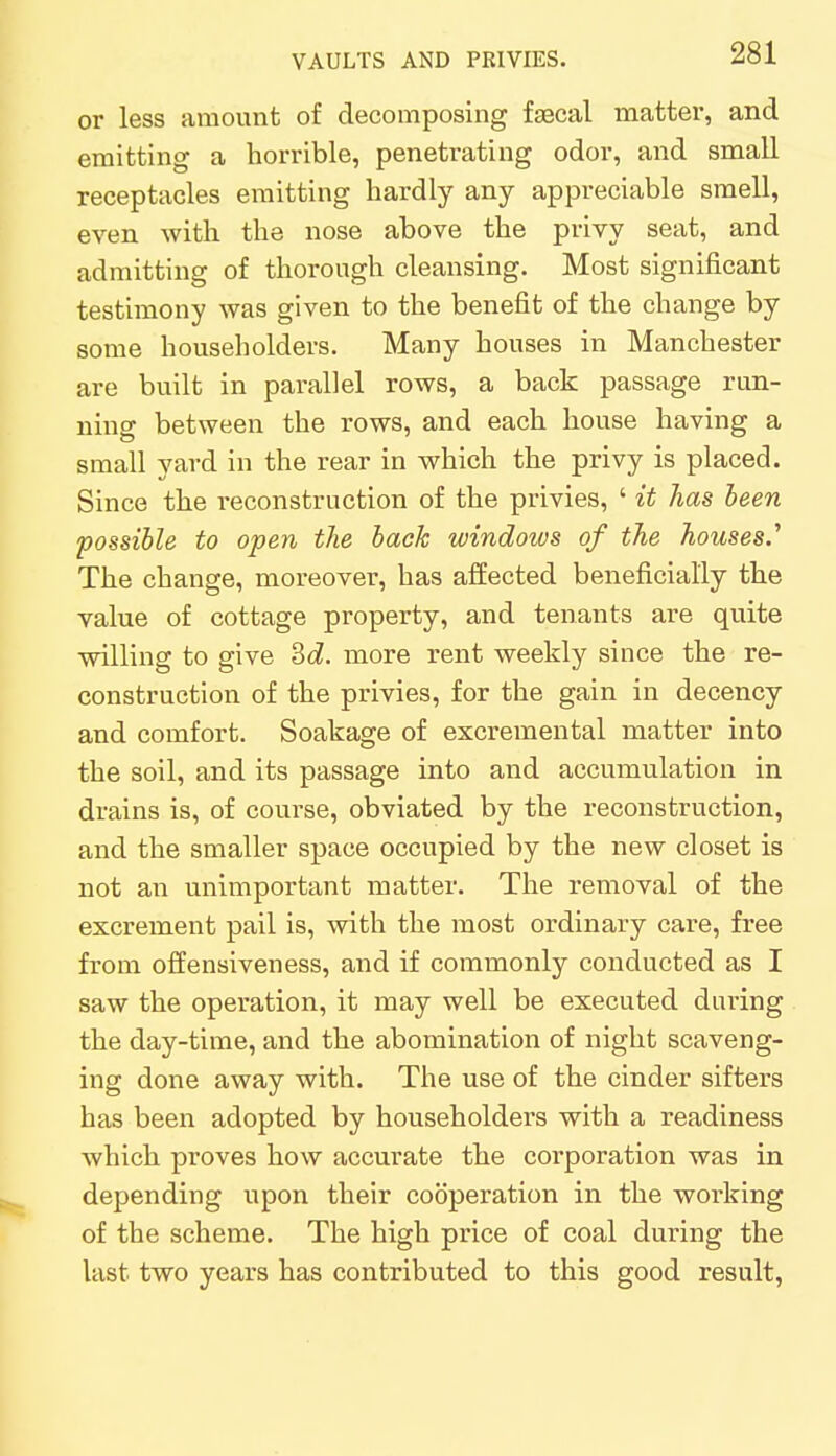 or less amount of decomposing faecal matter, and emitting a horrible, penetrating odor, and small receptacles emitting hardly any appreciable smell, even with the nose above the privy seat, and admitting of thorough cleansing. Most significant testimony was given to the benefit of the change by some householders. Many houses in Manchester are built in parallel rows, a back passage run- ning between the rows, and each house having a small yard in the rear in which the privy is placed. Since the l-econstruction of the privies, ' it has been possible to open the back windows of the houses.'' The change, moreover, has affected beneficially the value of cottage property, and tenants are quite willing to give 3cZ. more rent weekly since the re- construction of the privies, for the gain in decency and comfort. Soakage of excremental matter into the soil, and its passage into and accumulation in drains is, of course, obviated by the reconstruction, and the smaller space occupied by the new closet is not an unimportant matter. The removal of the excrement pail is, with the most ordinary care, free from offensiveness, and if commonly conducted as I saw the operation, it may well be executed during the day-time, and the abomination of night scaveng- ing done away with. The use of the cinder sifters has been adopted by householders with a readiness which proves how accurate the corporation was in depending upon their cooperation in the working of the scheme. The high price of coal during the last two years has contributed to this good result,
