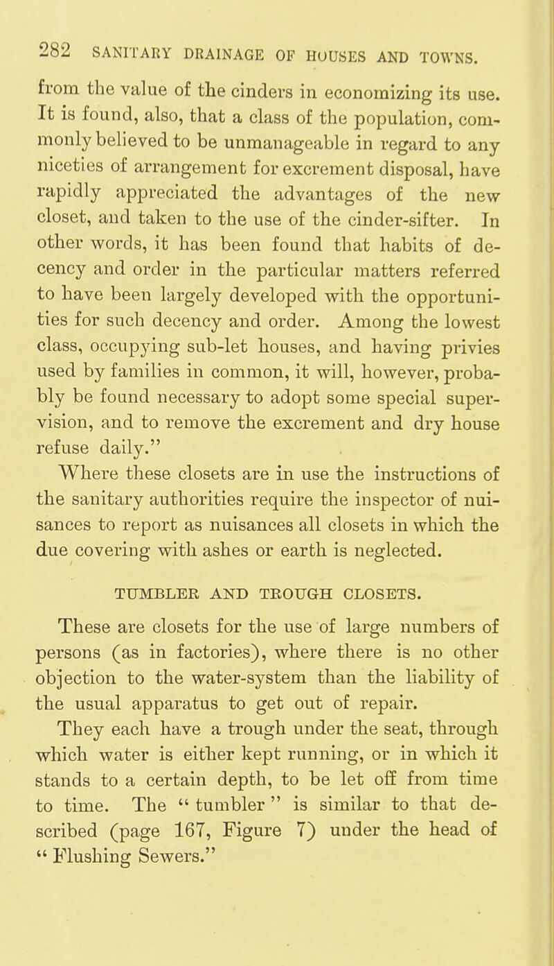 from the value of the cinders in economizing its use. It is found, also, that a class of the population, com- monly believed to be unmanageable in regard to any niceties of arrangement for excrement disposal, have rapidly appreciated the advantages of the new closet, and taken to the use of the cinder-sifter. In other words, it has been found that habits of de- cency and order in the particular matters referred to have been largely developed with the opportuni- ties for such decency and order. Among the lowest class, occupying sub-let houses, and having privies used by families in common, it will, however, proba- bly be found necessary to adopt some special super- vision, and to remove the excrement and dry house refuse daily. Where these closets are in use the instructions of the sanitary authorities require the inspector of nui- sances to report as nuisances all closets in which the due covering with ashes or earth is neglected. TUMBLER AND TROUGH CLOSETS. These are closets for the use of large numbers of persons (as in factories), where there is no other objection to the water-system than the liability of the usual apparatus to get out of repair. They each have a trough under the seat, through which water is either kept running, or in which it stands to a certain depth, to be let off from time to time. The  tumbler  is similar to that de- scribed (page 167, Figure 7) under the head of  Flushing Sewers.