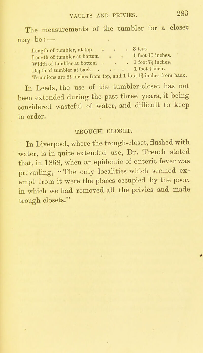 The measurements of the tumbler for a closet may be: — Length of tumbler, at top . . .3 feet. Length of tumbler at bottom . . 1 foot 10 inches. Width of tumbler at bottom . . . 1 foot 7| inches. Depth of tumbler at back ... 1 foot I inch. Trunnions are 61 inches from top, and 1 foot 11 inches from back. In Leeds, the use of the tumbler-closet has not been extended during the past three years, it being considered wasteful of water, and difficult to keep in order. TROUGH CLOSET. In Liverpool, where the trough-closet, flushed with water, is in quite extended use, Dr. Trench stated that, in 1868, when an epidemic of enteric fever was prevailing,  The only localities which seemed ex- empt from it were the places occupied by the poor, in which we had removed all the privies and made trough closets. *