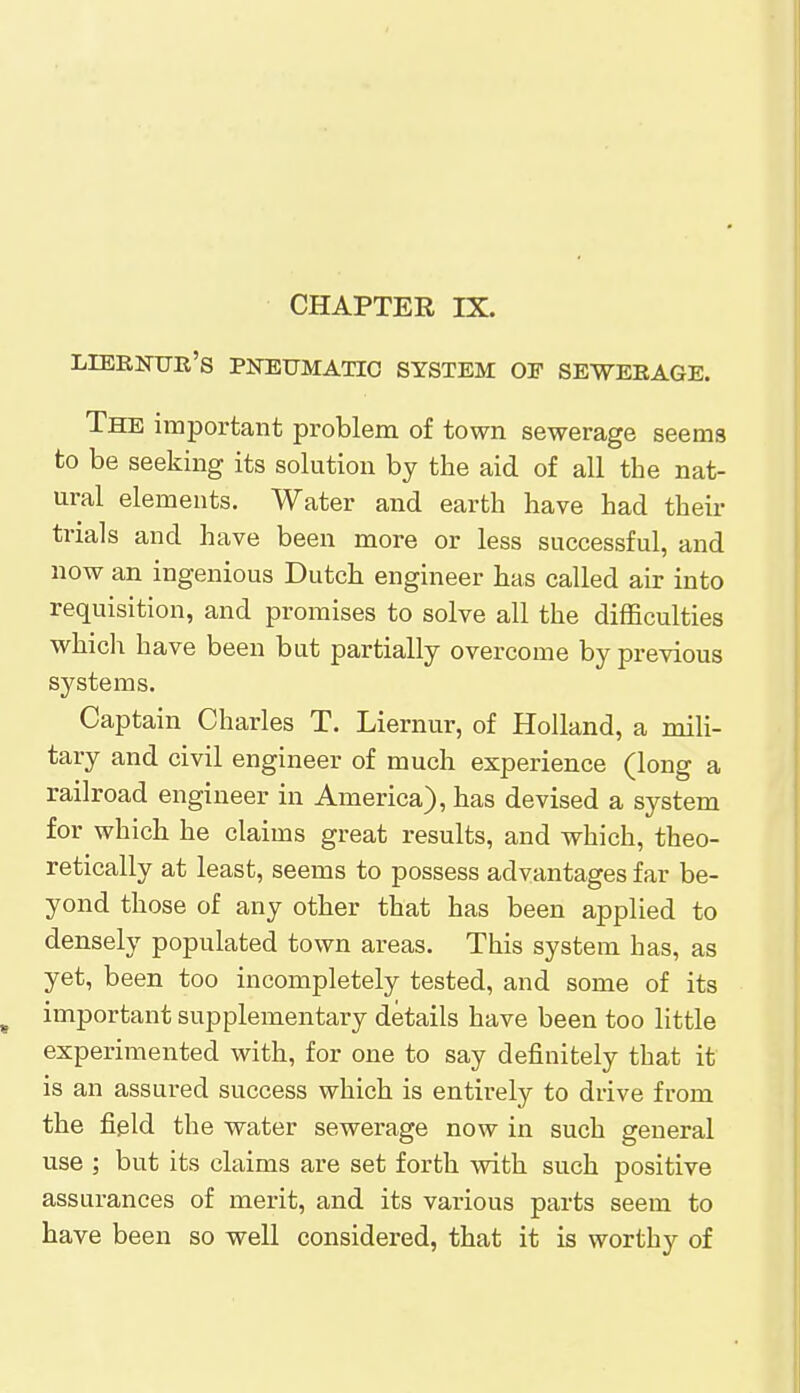 CHAPTER IX. lieenue's pneumatic system of seweeage. The important problem of town sewerage seems to be seeking its solution by the aid of all the nat- ural elements. Water and earth have had then- trials and have been more or less successful, and now an ingenious Dutch engineer has called air into requisition, and promises to solve all the difficulties which have been but partially overcome by previous systems. Captain Charles T. Liernur, of Holland, a mili- tary and civil engineer of much experience (long a railroad engineer in America), has devised a system for which he claims great results, and which, theo- retically at least, seems to possess advantages far be- yond those of any other that has been applied to densely populated town areas. This system has, as yet, been too incompletely tested, and some of its important supplementary details have been too little experimented with, for one to say definitely that it is an assured success which is entirely to drive from the field the water sewerage now in such general use ; but its claims are set forth with such positive assurances of merit, and its various parts seem to have been so well considered, that it is worthy of